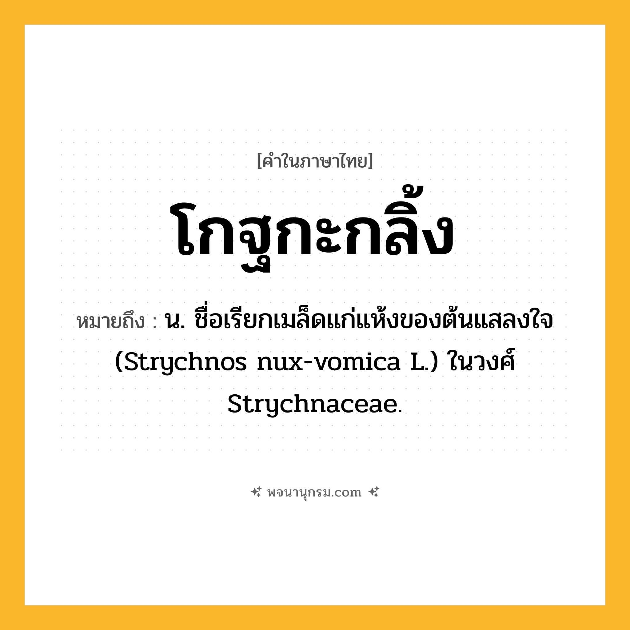 โกฐกะกลิ้ง ความหมาย หมายถึงอะไร?, คำในภาษาไทย โกฐกะกลิ้ง หมายถึง น. ชื่อเรียกเมล็ดแก่แห้งของต้นแสลงใจ (Strychnos nux-vomica L.) ในวงศ์ Strychnaceae.