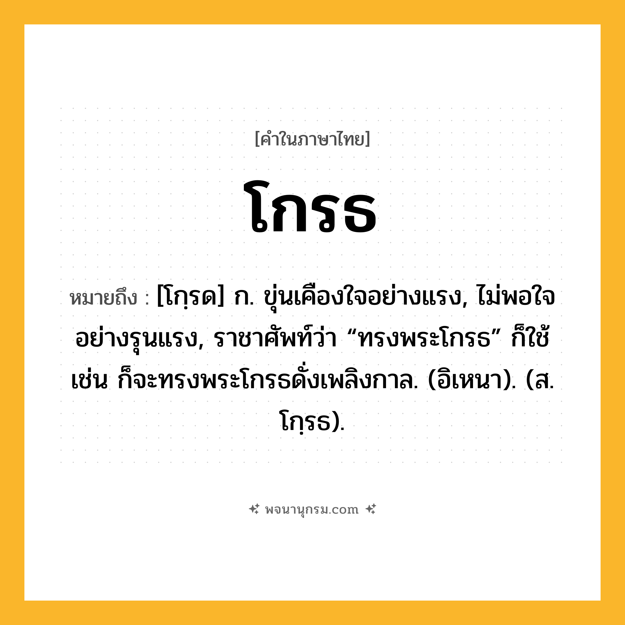 โกรธ ความหมาย หมายถึงอะไร?, คำในภาษาไทย โกรธ หมายถึง [โกฺรด] ก. ขุ่นเคืองใจอย่างแรง, ไม่พอใจอย่างรุนแรง, ราชาศัพท์ว่า “ทรงพระโกรธ” ก็ใช้ เช่น ก็จะทรงพระโกรธดั่งเพลิงกาล. (อิเหนา). (ส. โกฺรธ).