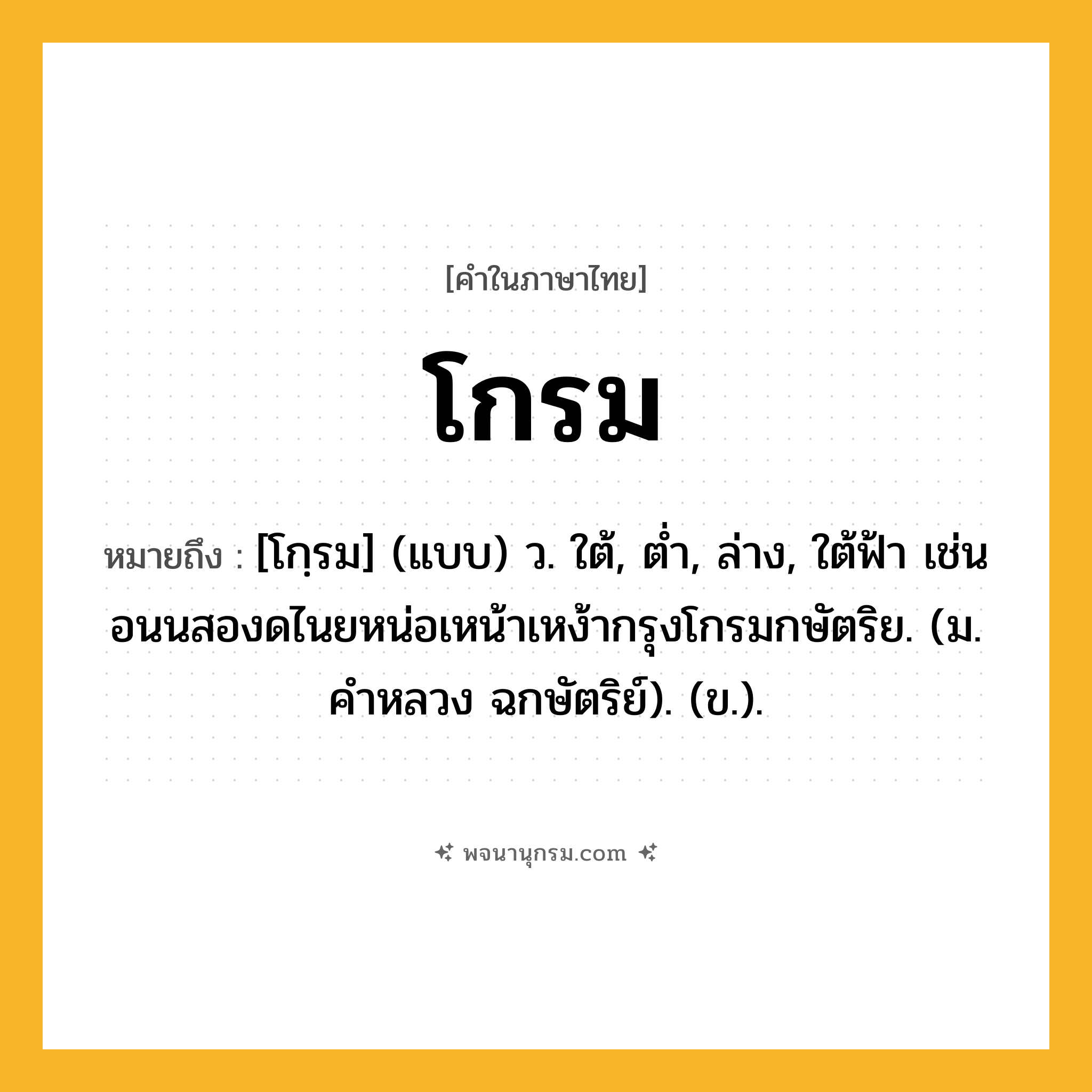 โกรม ความหมาย หมายถึงอะไร?, คำในภาษาไทย โกรม หมายถึง [โกฺรม] (แบบ) ว. ใต้, ตํ่า, ล่าง, ใต้ฟ้า เช่น อนนสองดไนยหน่อเหน้าเหง้ากรุงโกรมกษัตริย. (ม. คําหลวง ฉกษัตริย์). (ข.).