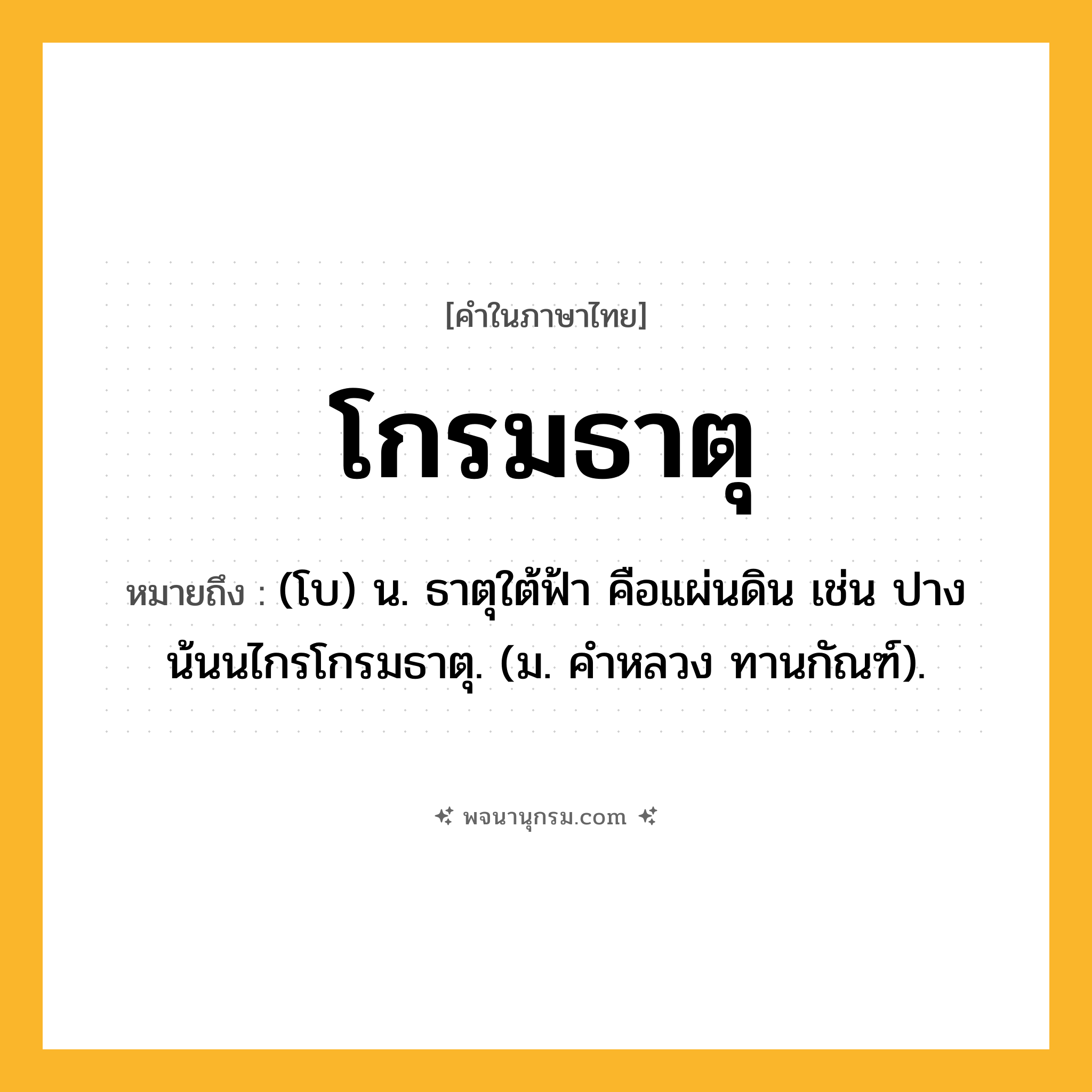 โกรมธาตุ ความหมาย หมายถึงอะไร?, คำในภาษาไทย โกรมธาตุ หมายถึง (โบ) น. ธาตุใต้ฟ้า คือแผ่นดิน เช่น ปางน้นนไกรโกรมธาตุ. (ม. คําหลวง ทานกัณฑ์).