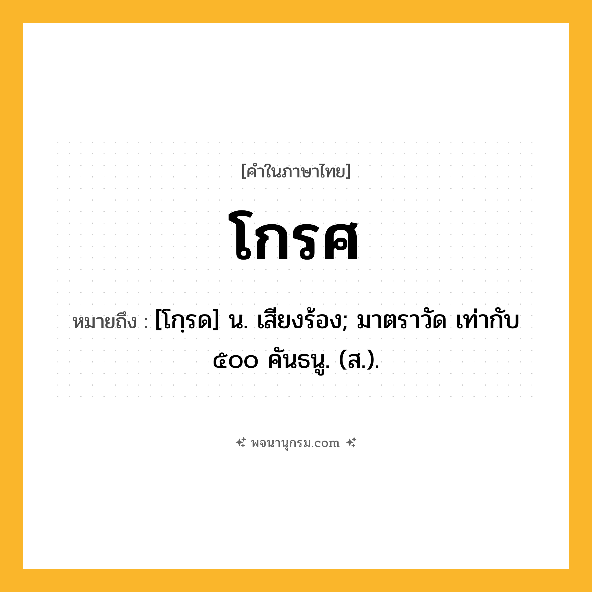 โกรศ ความหมาย หมายถึงอะไร?, คำในภาษาไทย โกรศ หมายถึง [โกฺรด] น. เสียงร้อง; มาตราวัด เท่ากับ ๕๐๐ คันธนู. (ส.).