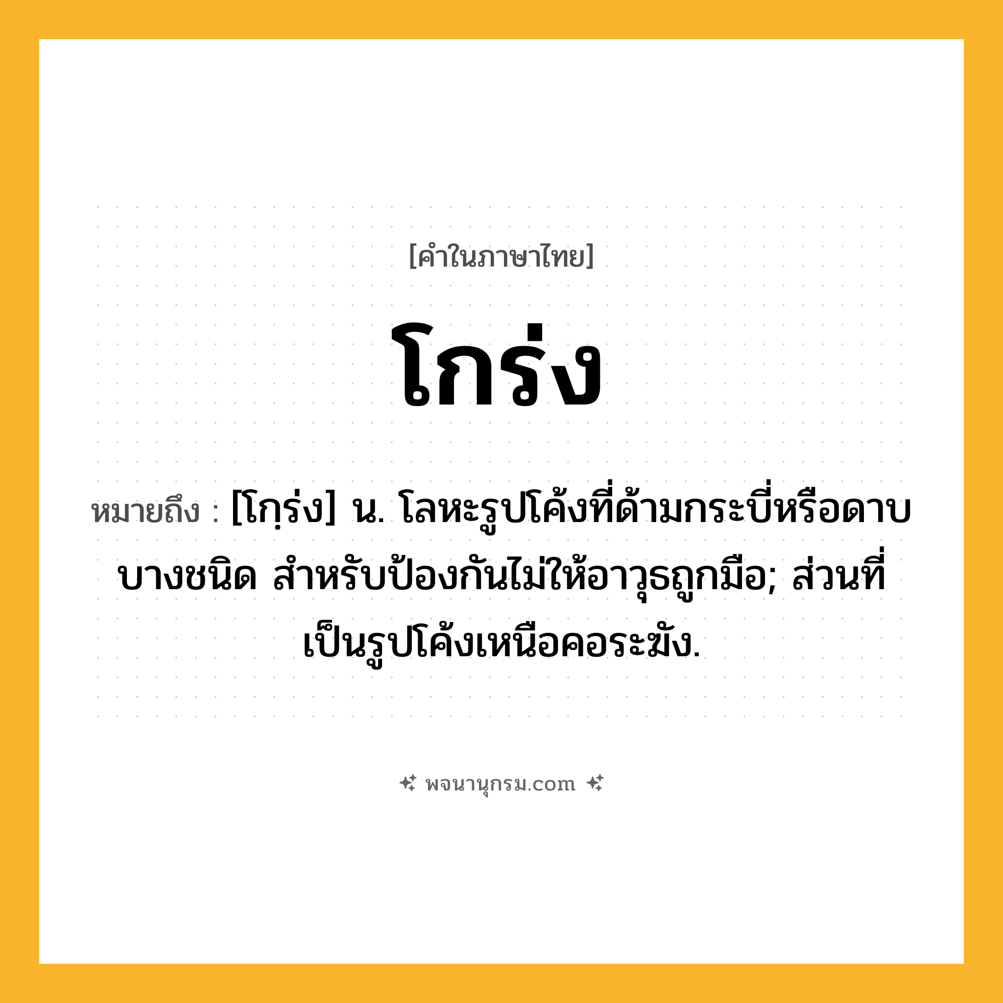 โกร่ง ความหมาย หมายถึงอะไร?, คำในภาษาไทย โกร่ง หมายถึง [โกฺร่ง] น. โลหะรูปโค้งที่ด้ามกระบี่หรือดาบบางชนิด สําหรับป้องกันไม่ให้อาวุธถูกมือ; ส่วนที่เป็นรูปโค้งเหนือคอระฆัง.
