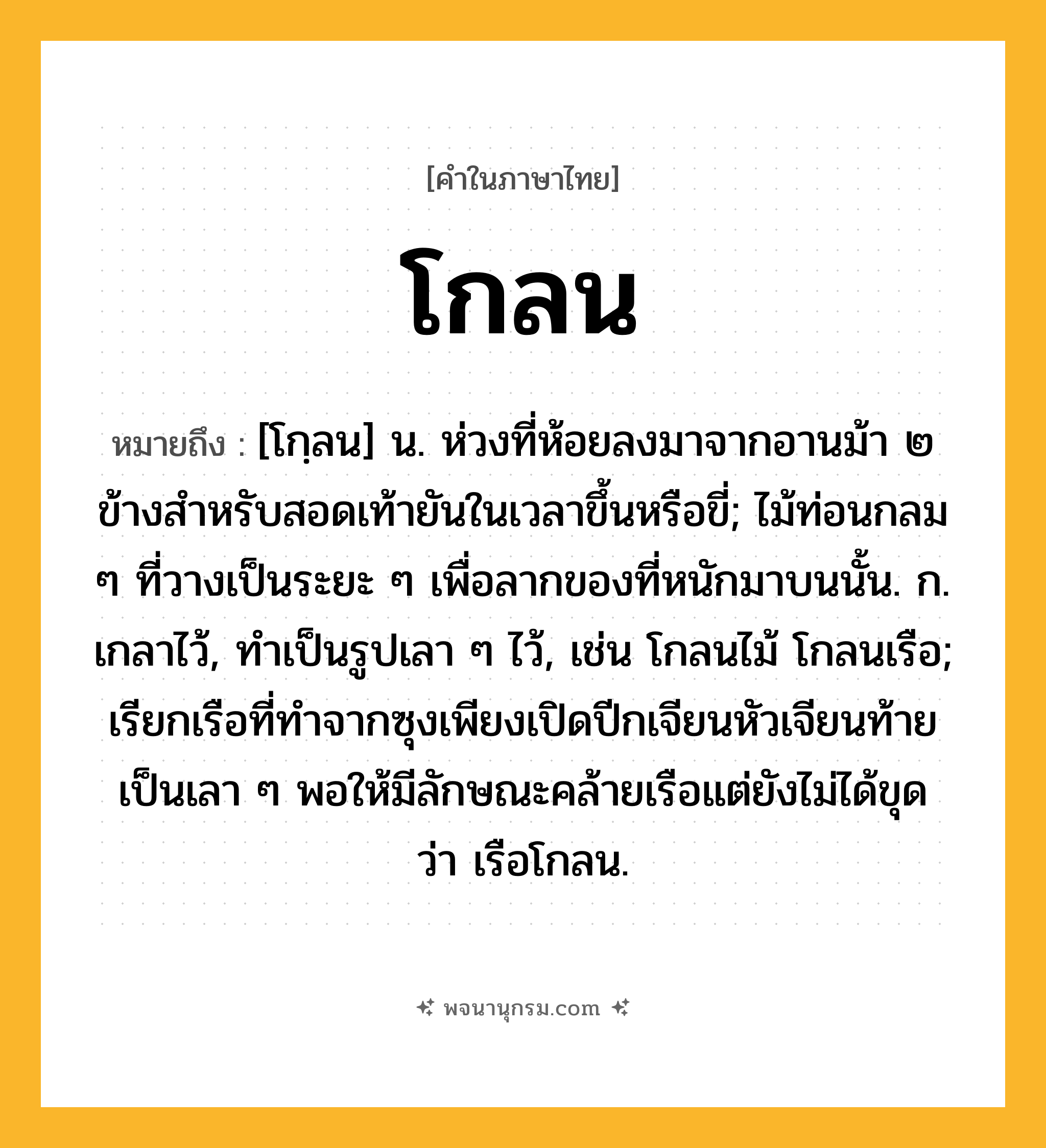โกลน ความหมาย หมายถึงอะไร?, คำในภาษาไทย โกลน หมายถึง [โกฺลน] น. ห่วงที่ห้อยลงมาจากอานม้า ๒ ข้างสําหรับสอดเท้ายันในเวลาขึ้นหรือขี่; ไม้ท่อนกลม ๆ ที่วางเป็นระยะ ๆ เพื่อลากของที่หนักมาบนนั้น. ก. เกลาไว้, ทําเป็นรูปเลา ๆ ไว้, เช่น โกลนไม้ โกลนเรือ; เรียกเรือที่ทําจากซุงเพียงเปิดปีกเจียนหัวเจียนท้ายเป็นเลา ๆ พอให้มีลักษณะคล้ายเรือแต่ยังไม่ได้ขุด ว่า เรือโกลน.