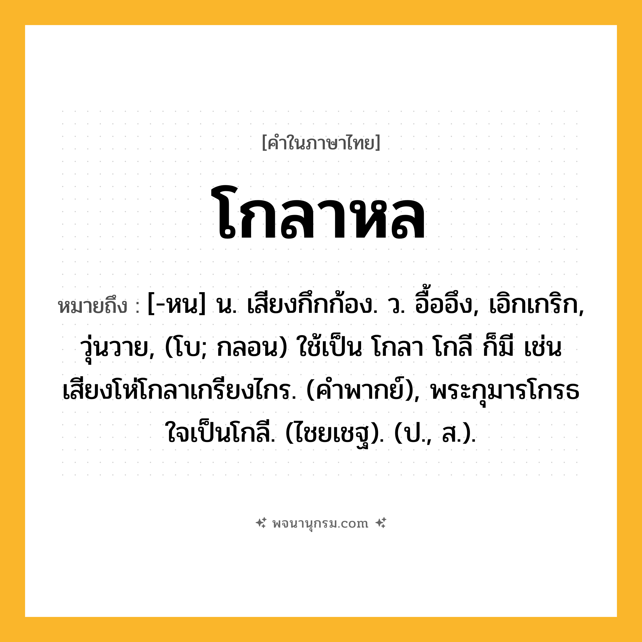 โกลาหล ความหมาย หมายถึงอะไร?, คำในภาษาไทย โกลาหล หมายถึง [-หน] น. เสียงกึกก้อง. ว. อื้ออึง, เอิกเกริก, วุ่นวาย, (โบ; กลอน) ใช้เป็น โกลา โกลี ก็มี เช่น เสียงโห่โกลาเกรียงไกร. (คําพากย์), พระกุมารโกรธใจเป็นโกลี. (ไชยเชฐ). (ป., ส.).
