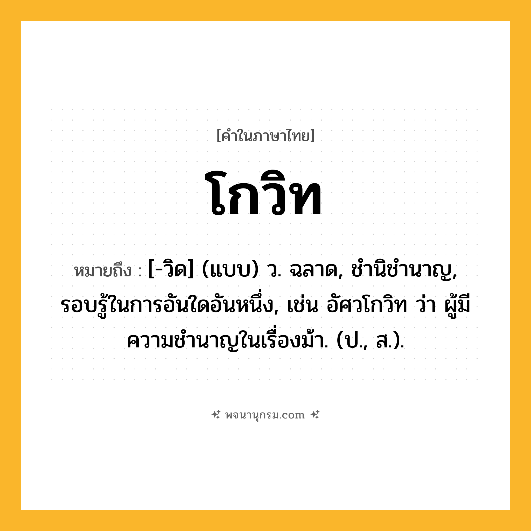 โกวิท ความหมาย หมายถึงอะไร?, คำในภาษาไทย โกวิท หมายถึง [-วิด] (แบบ) ว. ฉลาด, ชํานิชํานาญ, รอบรู้ในการอันใดอันหนึ่ง, เช่น อัศวโกวิท ว่า ผู้มีความชํานาญในเรื่องม้า. (ป., ส.).