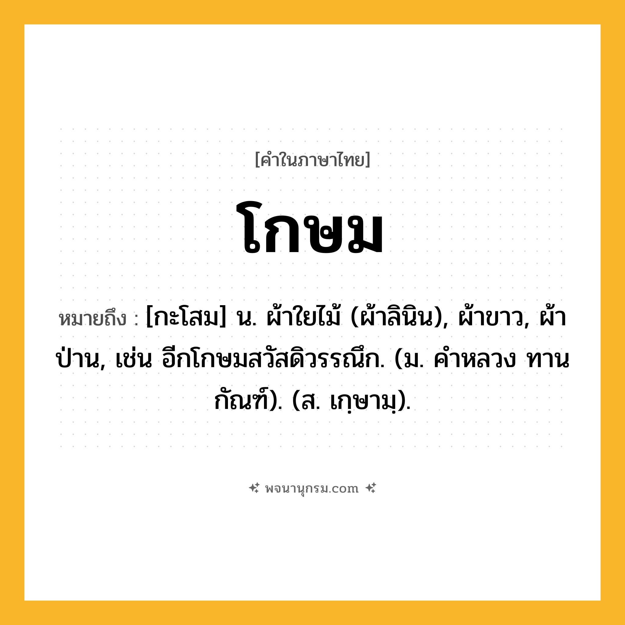 โกษม ความหมาย หมายถึงอะไร?, คำในภาษาไทย โกษม หมายถึง [กะโสม] น. ผ้าใยไม้ (ผ้าลินิน), ผ้าขาว, ผ้าป่าน, เช่น อีกโกษมสวัสดิวรรณึก. (ม. คําหลวง ทานกัณฑ์). (ส. เกฺษามฺ).