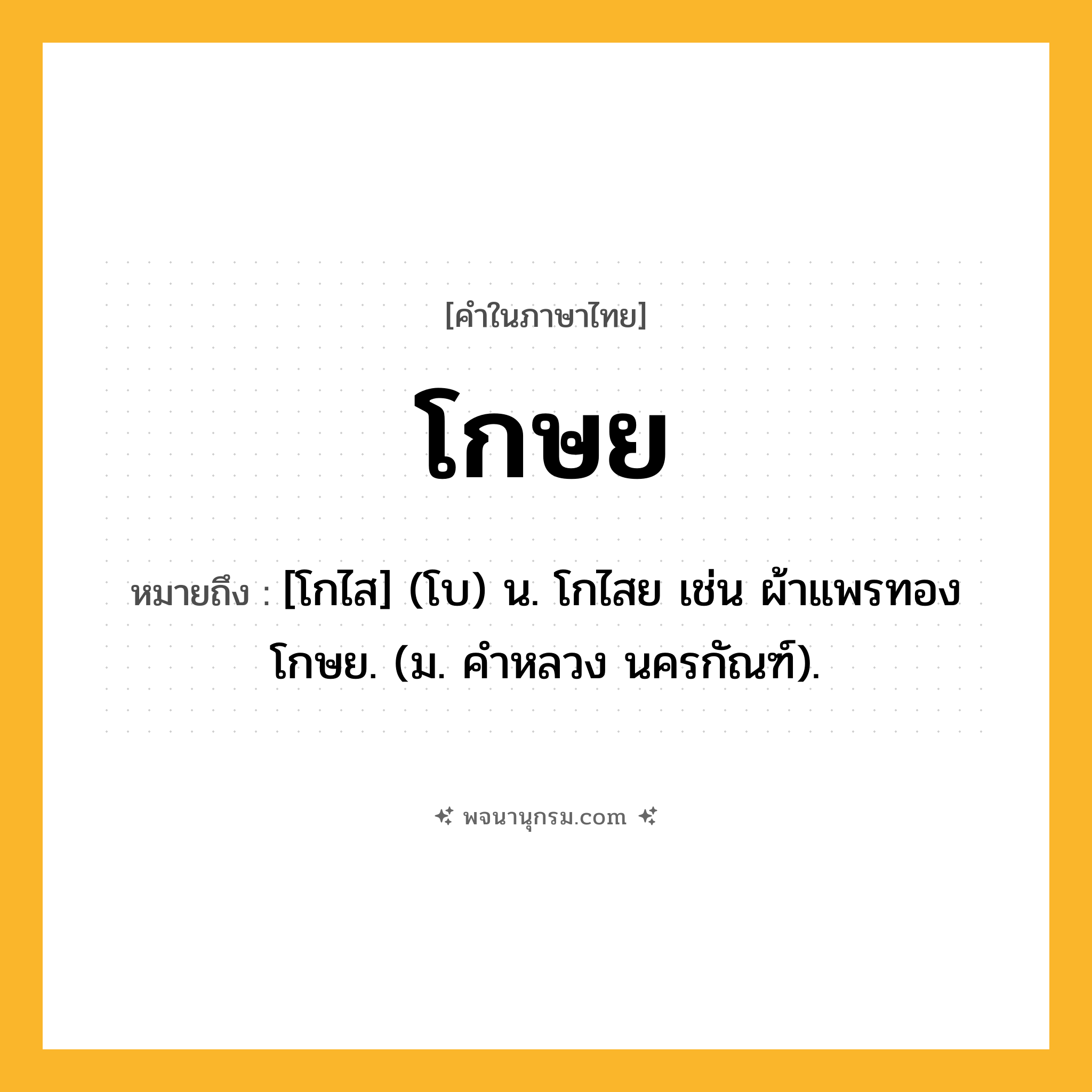 โกษย ความหมาย หมายถึงอะไร?, คำในภาษาไทย โกษย หมายถึง [โกไส] (โบ) น. โกไสย เช่น ผ้าแพรทองโกษย. (ม. คําหลวง นครกัณฑ์).