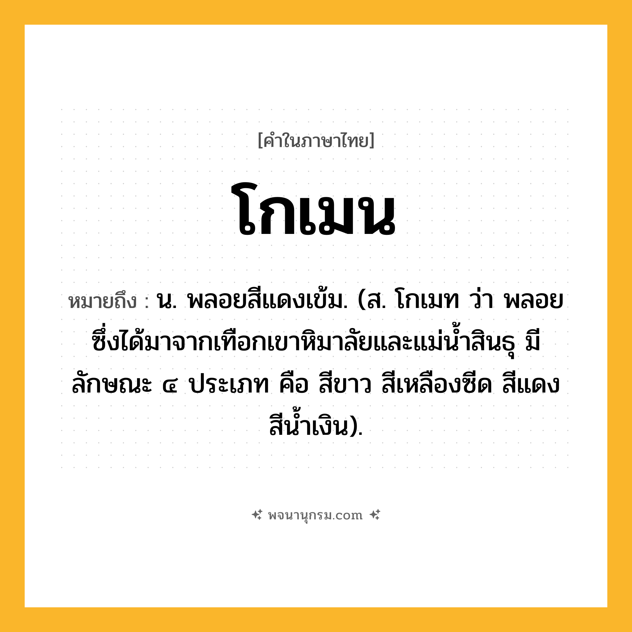 โกเมน ความหมาย หมายถึงอะไร?, คำในภาษาไทย โกเมน หมายถึง น. พลอยสีแดงเข้ม. (ส. โกเมท ว่า พลอยซึ่งได้มาจากเทือกเขาหิมาลัยและแม่นํ้าสินธุ มีลักษณะ ๔ ประเภท คือ สีขาว สีเหลืองซีด สีแดง สีนํ้าเงิน).