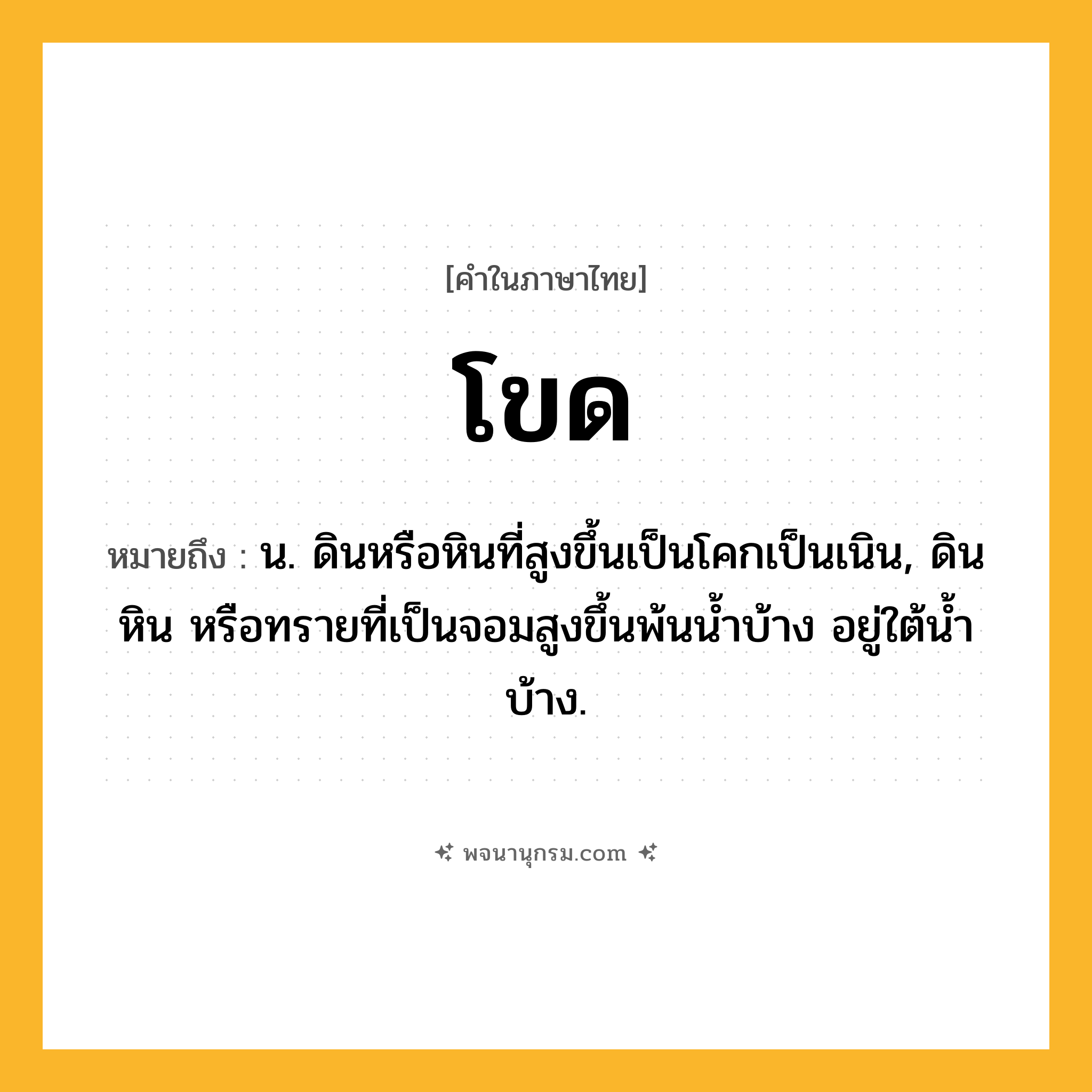 โขด ความหมาย หมายถึงอะไร?, คำในภาษาไทย โขด หมายถึง น. ดินหรือหินที่สูงขึ้นเป็นโคกเป็นเนิน, ดิน หิน หรือทรายที่เป็นจอมสูงขึ้นพ้นนํ้าบ้าง อยู่ใต้นํ้าบ้าง.