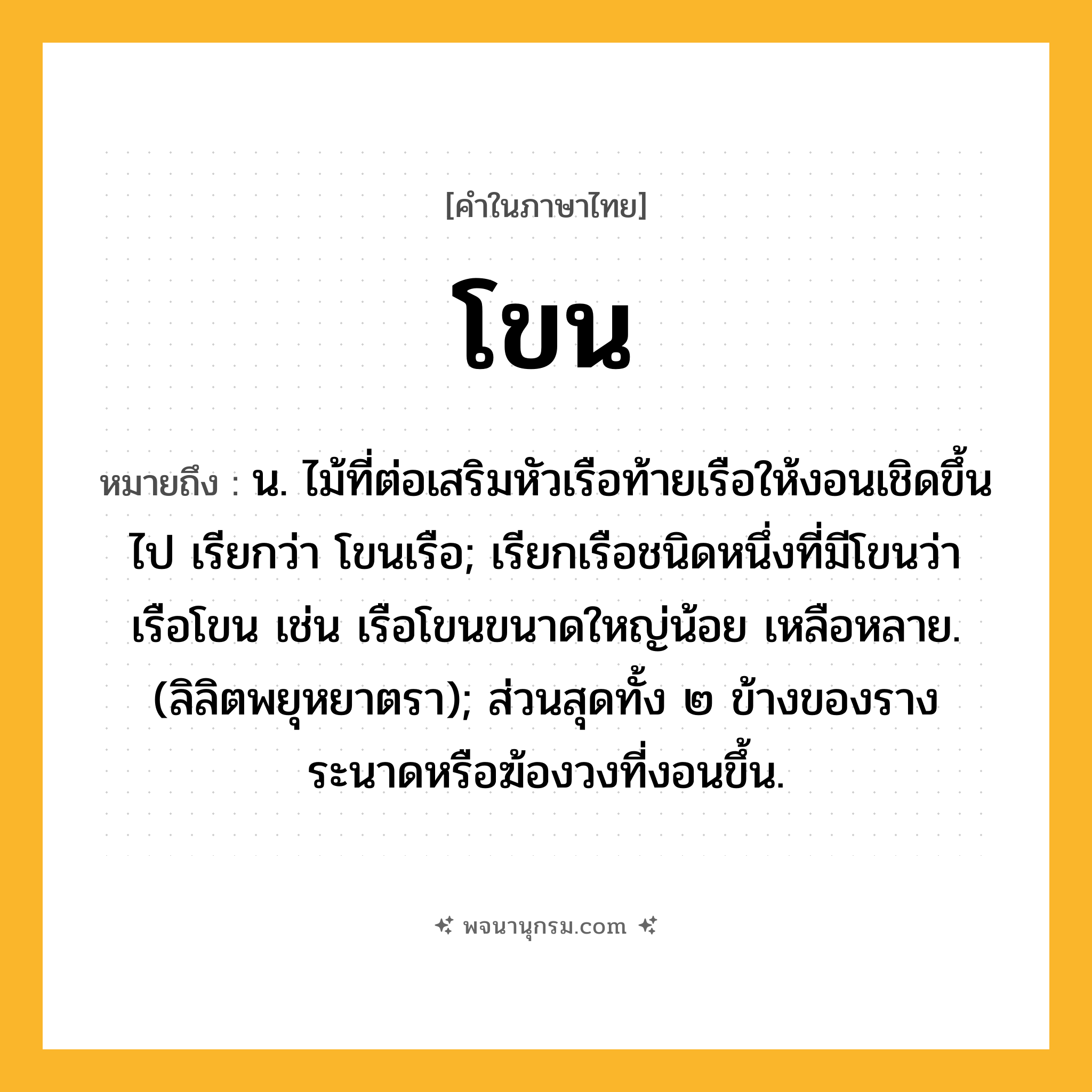 โขน ความหมาย หมายถึงอะไร?, คำในภาษาไทย โขน หมายถึง น. ไม้ที่ต่อเสริมหัวเรือท้ายเรือให้งอนเชิดขึ้นไป เรียกว่า โขนเรือ; เรียกเรือชนิดหนึ่งที่มีโขนว่า เรือโขน เช่น เรือโขนขนาดใหญ่น้อย เหลือหลาย. (ลิลิตพยุหยาตรา); ส่วนสุดทั้ง ๒ ข้างของรางระนาดหรือฆ้องวงที่งอนขึ้น.
