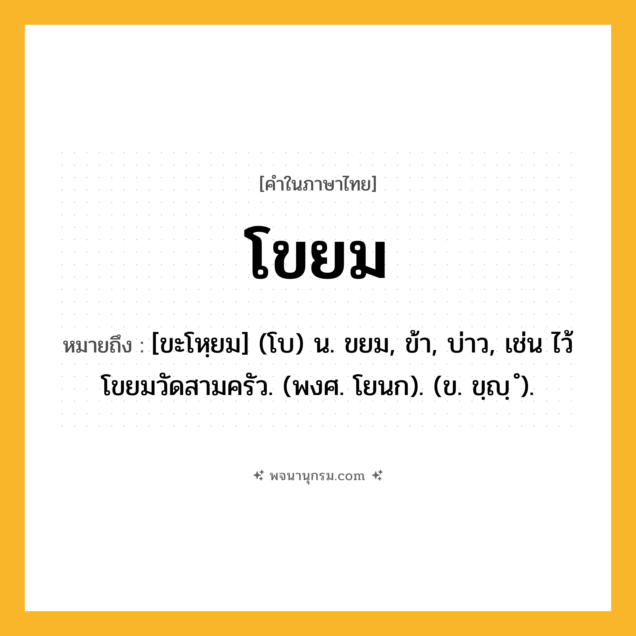 โขยม ความหมาย หมายถึงอะไร?, คำในภาษาไทย โขยม หมายถึง [ขะโหฺยม] (โบ) น. ขยม, ข้า, บ่าว, เช่น ไว้โขยมวัดสามครัว. (พงศ. โยนก). (ข. ขฺญฺ ํ).