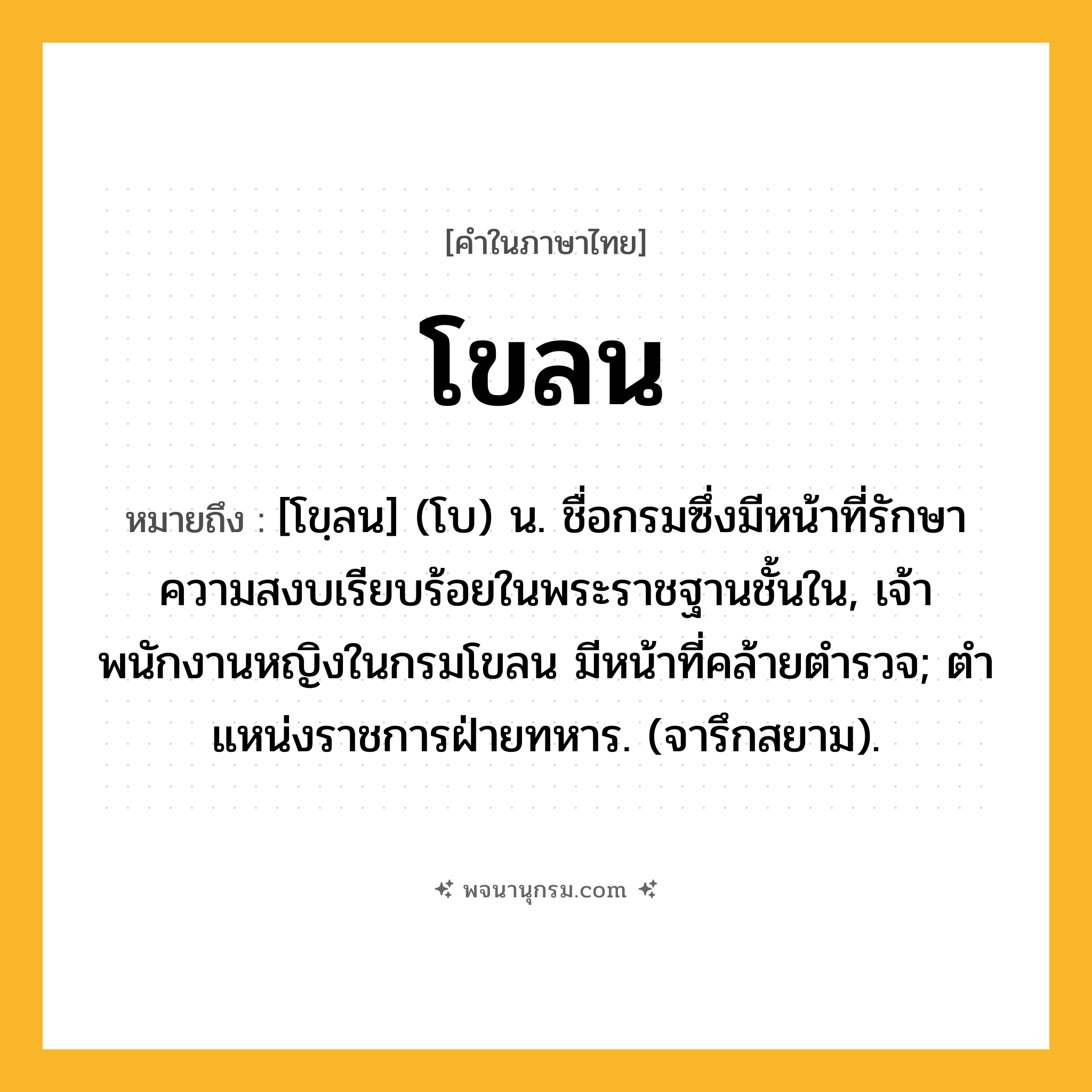 โขลน ความหมาย หมายถึงอะไร?, คำในภาษาไทย โขลน หมายถึง [โขฺลน] (โบ) น. ชื่อกรมซึ่งมีหน้าที่รักษาความสงบเรียบร้อยในพระราชฐานชั้นใน, เจ้าพนักงานหญิงในกรมโขลน มีหน้าที่คล้ายตํารวจ; ตําแหน่งราชการฝ่ายทหาร. (จารึกสยาม).