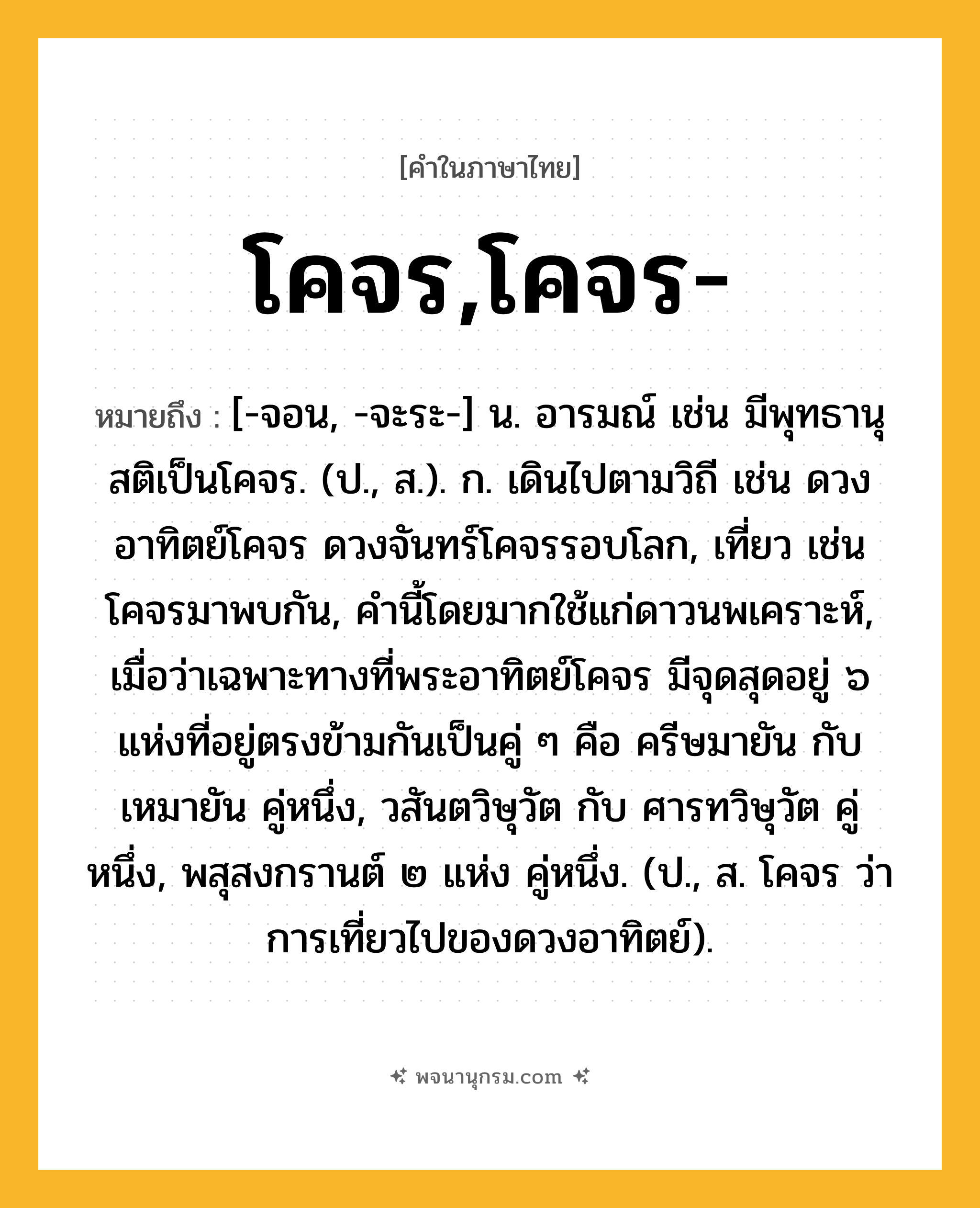 โคจร,โคจร- ความหมาย หมายถึงอะไร?, คำในภาษาไทย โคจร,โคจร- หมายถึง [-จอน, -จะระ-] น. อารมณ์ เช่น มีพุทธานุสติเป็นโคจร. (ป., ส.). ก. เดินไปตามวิถี เช่น ดวงอาทิตย์โคจร ดวงจันทร์โคจรรอบโลก, เที่ยว เช่น โคจรมาพบกัน, คํานี้โดยมากใช้แก่ดาวนพเคราะห์, เมื่อว่าเฉพาะทางที่พระอาทิตย์โคจร มีจุดสุดอยู่ ๖ แห่งที่อยู่ตรงข้ามกันเป็นคู่ ๆ คือ ครีษมายัน กับ เหมายัน คู่หนึ่ง, วสันตวิษุวัต กับ ศารทวิษุวัต คู่หนึ่ง, พสุสงกรานต์ ๒ แห่ง คู่หนึ่ง. (ป., ส. โคจร ว่า การเที่ยวไปของดวงอาทิตย์).