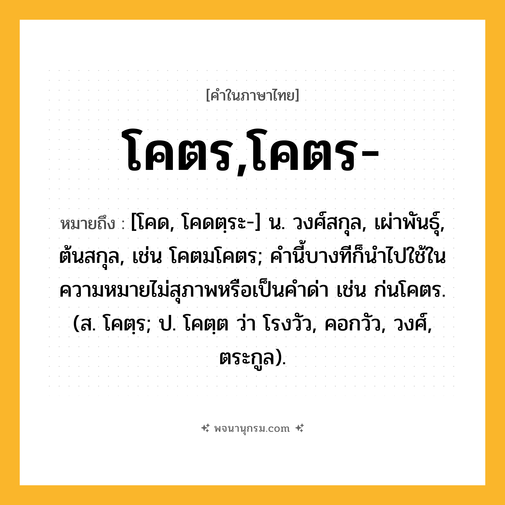 โคตร,โคตร- ความหมาย หมายถึงอะไร?, คำในภาษาไทย โคตร,โคตร- หมายถึง [โคด, โคดตฺระ-] น. วงศ์สกุล, เผ่าพันธุ์, ต้นสกุล, เช่น โคตมโคตร; คํานี้บางทีก็นําไปใช้ในความหมายไม่สุภาพหรือเป็นคําด่า เช่น ก่นโคตร. (ส. โคตฺร; ป. โคตฺต ว่า โรงวัว, คอกวัว, วงศ์, ตระกูล).