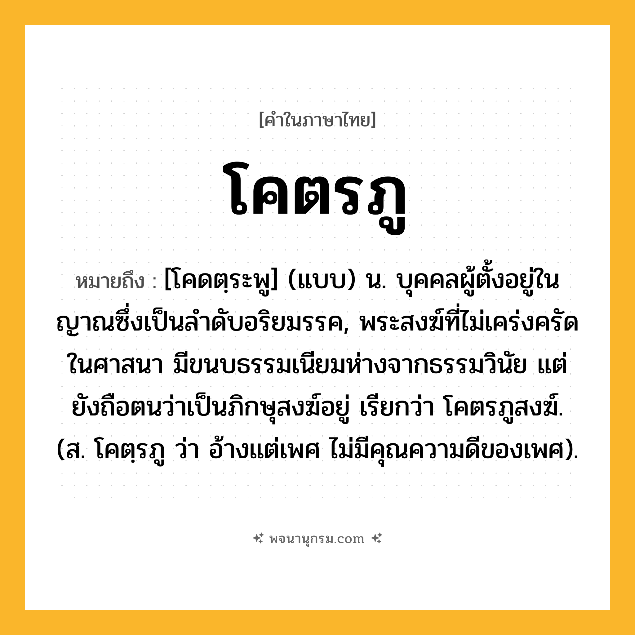 โคตรภู ความหมาย หมายถึงอะไร?, คำในภาษาไทย โคตรภู หมายถึง [โคดตฺระพู] (แบบ) น. บุคคลผู้ตั้งอยู่ในญาณซึ่งเป็นลําดับอริยมรรค, พระสงฆ์ที่ไม่เคร่งครัดในศาสนา มีขนบธรรมเนียมห่างจากธรรมวินัย แต่ยังถือตนว่าเป็นภิกษุสงฆ์อยู่ เรียกว่า โคตรภูสงฆ์. (ส. โคตฺรภู ว่า อ้างแต่เพศ ไม่มีคุณความดีของเพศ).