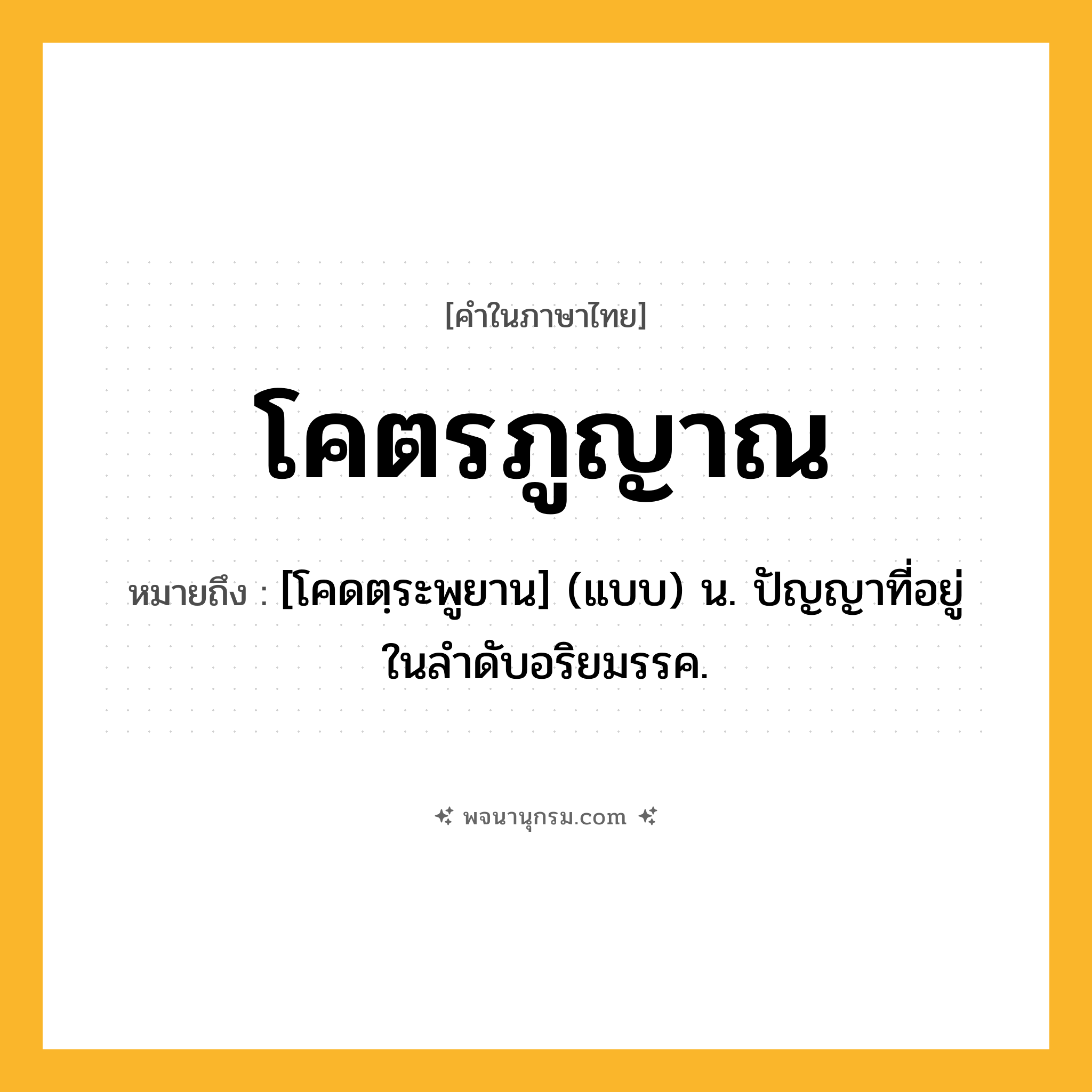 โคตรภูญาณ ความหมาย หมายถึงอะไร?, คำในภาษาไทย โคตรภูญาณ หมายถึง [โคดตฺระพูยาน] (แบบ) น. ปัญญาที่อยู่ในลําดับอริยมรรค.