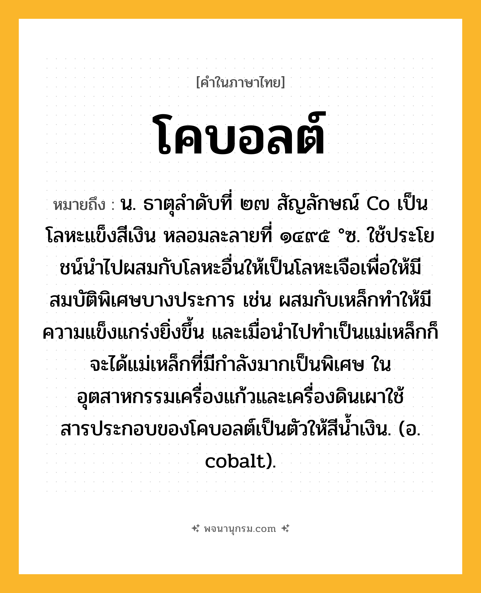 โคบอลต์ ความหมาย หมายถึงอะไร?, คำในภาษาไทย โคบอลต์ หมายถึง น. ธาตุลําดับที่ ๒๗ สัญลักษณ์ Co เป็นโลหะแข็งสีเงิน หลอมละลายที่ ๑๔๙๕ °ซ. ใช้ประโยชน์นําไปผสมกับโลหะอื่นให้เป็นโลหะเจือเพื่อให้มีสมบัติพิเศษบางประการ เช่น ผสมกับเหล็กทําให้มีความแข็งแกร่งยิ่งขึ้น และเมื่อนําไปทําเป็นแม่เหล็กก็จะได้แม่เหล็กที่มีกําลังมากเป็นพิเศษ ในอุตสาหกรรมเครื่องแก้วและเครื่องดินเผาใช้สารประกอบของโคบอลต์เป็นตัวให้สีนํ้าเงิน. (อ. cobalt).