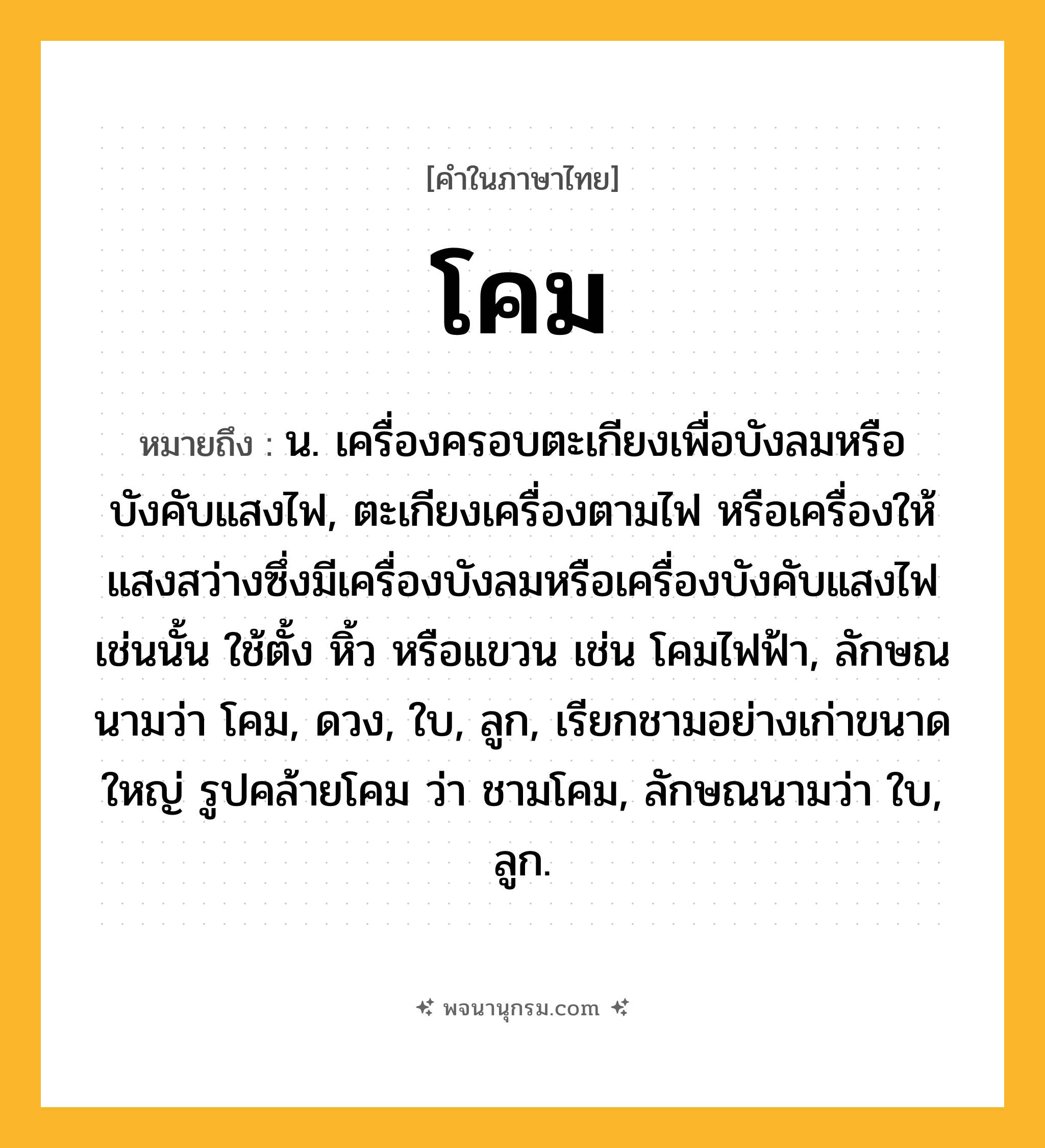 โคม ความหมาย หมายถึงอะไร?, คำในภาษาไทย โคม หมายถึง น. เครื่องครอบตะเกียงเพื่อบังลมหรือบังคับแสงไฟ, ตะเกียงเครื่องตามไฟ หรือเครื่องให้แสงสว่างซึ่งมีเครื่องบังลมหรือเครื่องบังคับแสงไฟเช่นนั้น ใช้ตั้ง หิ้ว หรือแขวน เช่น โคมไฟฟ้า, ลักษณนามว่า โคม, ดวง, ใบ, ลูก, เรียกชามอย่างเก่าขนาดใหญ่ รูปคล้ายโคม ว่า ชามโคม, ลักษณนามว่า ใบ, ลูก.
