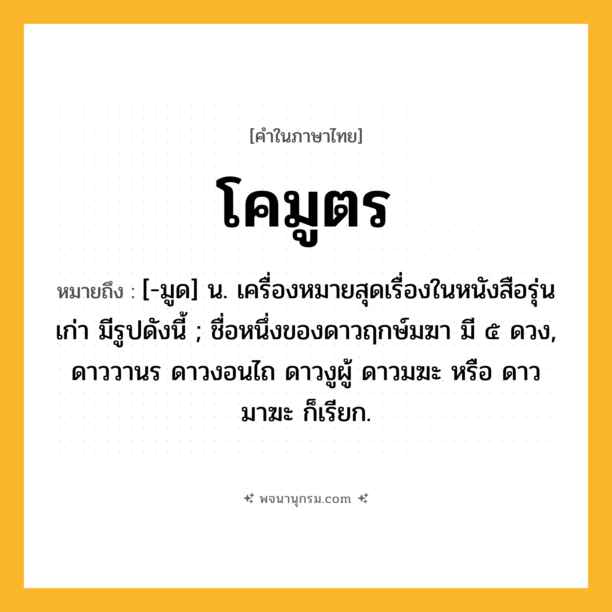 โคมูตร ความหมาย หมายถึงอะไร?, คำในภาษาไทย โคมูตร หมายถึง [-มูด] น. เครื่องหมายสุดเรื่องในหนังสือรุ่นเก่า มีรูปดังนี้ ; ชื่อหนึ่งของดาวฤกษ์มฆา มี ๕ ดวง, ดาววานร ดาวงอนไถ ดาวงูผู้ ดาวมฆะ หรือ ดาวมาฆะ ก็เรียก.