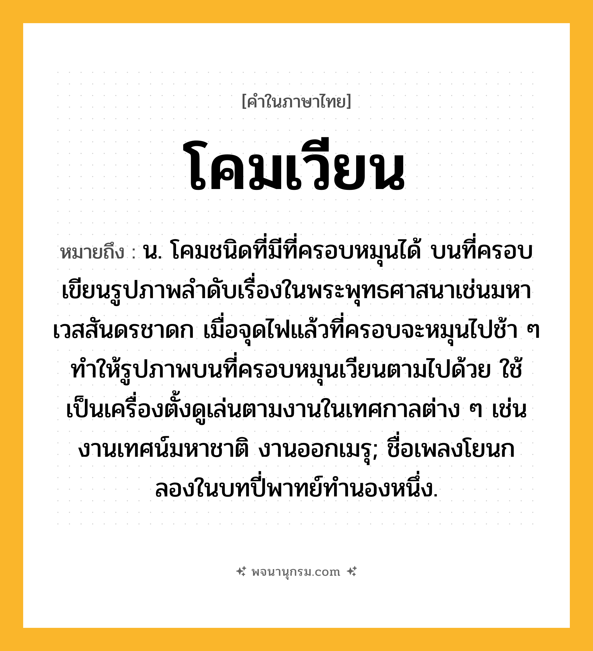 โคมเวียน ความหมาย หมายถึงอะไร?, คำในภาษาไทย โคมเวียน หมายถึง น. โคมชนิดที่มีที่ครอบหมุนได้ บนที่ครอบเขียนรูปภาพลำดับเรื่องในพระพุทธศาสนาเช่นมหาเวสสันดรชาดก เมื่อจุดไฟแล้วที่ครอบจะหมุนไปช้า ๆ ทำให้รูปภาพบนที่ครอบหมุนเวียนตามไปด้วย ใช้เป็นเครื่องตั้งดูเล่นตามงานในเทศกาลต่าง ๆ เช่น งานเทศน์มหาชาติ งานออกเมรุ; ชื่อเพลงโยนกลองในบทปี่พาทย์ทำนองหนึ่ง.