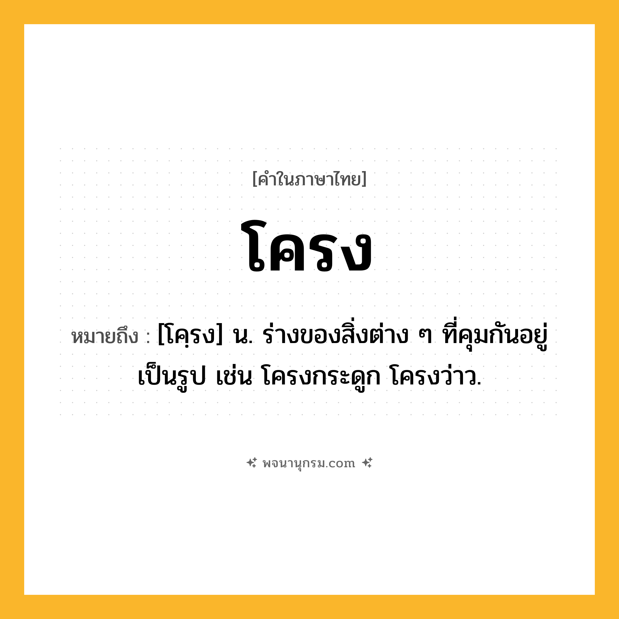 โครง ความหมาย หมายถึงอะไร?, คำในภาษาไทย โครง หมายถึง [โคฺรง] น. ร่างของสิ่งต่าง ๆ ที่คุมกันอยู่เป็นรูป เช่น โครงกระดูก โครงว่าว.