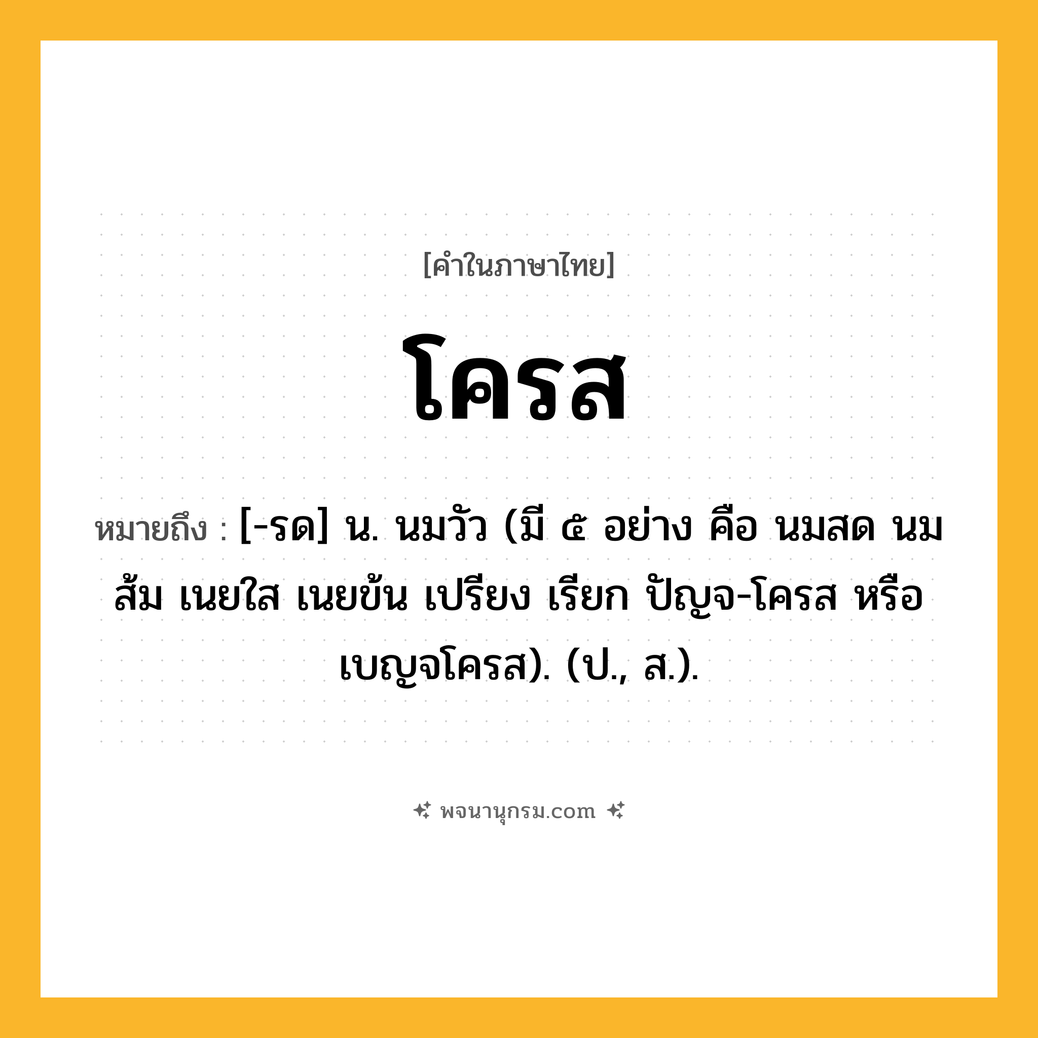 โครส ความหมาย หมายถึงอะไร?, คำในภาษาไทย โครส หมายถึง [-รด] น. นมวัว (มี ๕ อย่าง คือ นมสด นมส้ม เนยใส เนยข้น เปรียง เรียก ปัญจ-โครส หรือ เบญจโครส). (ป., ส.).