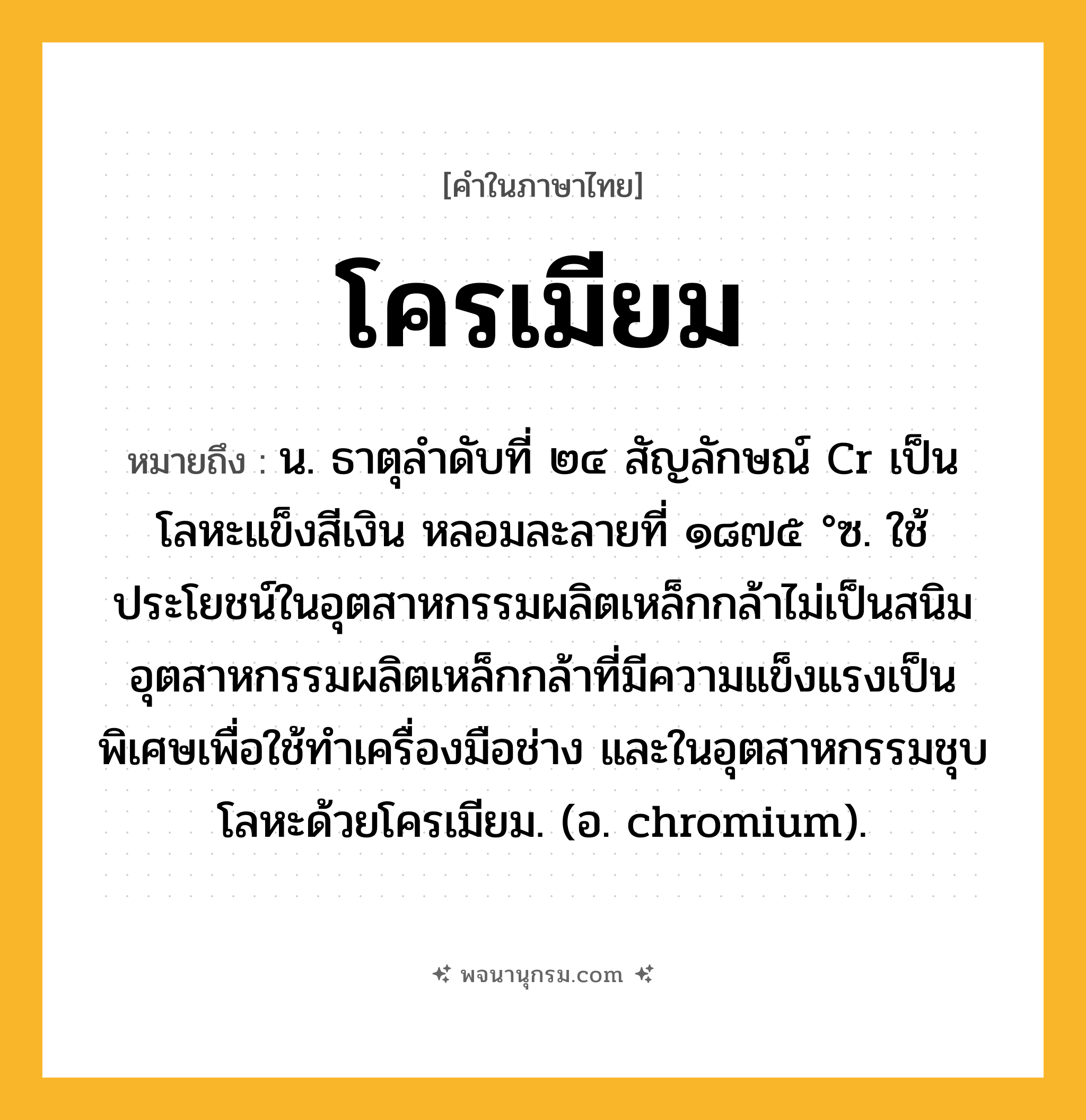 โครเมียม ความหมาย หมายถึงอะไร?, คำในภาษาไทย โครเมียม หมายถึง น. ธาตุลําดับที่ ๒๔ สัญลักษณ์ Cr เป็นโลหะแข็งสีเงิน หลอมละลายที่ ๑๘๗๕ °ซ. ใช้ประโยชน์ในอุตสาหกรรมผลิตเหล็กกล้าไม่เป็นสนิม อุตสาหกรรมผลิตเหล็กกล้าที่มีความแข็งแรงเป็นพิเศษเพื่อใช้ทําเครื่องมือช่าง และในอุตสาหกรรมชุบโลหะด้วยโครเมียม. (อ. chromium).