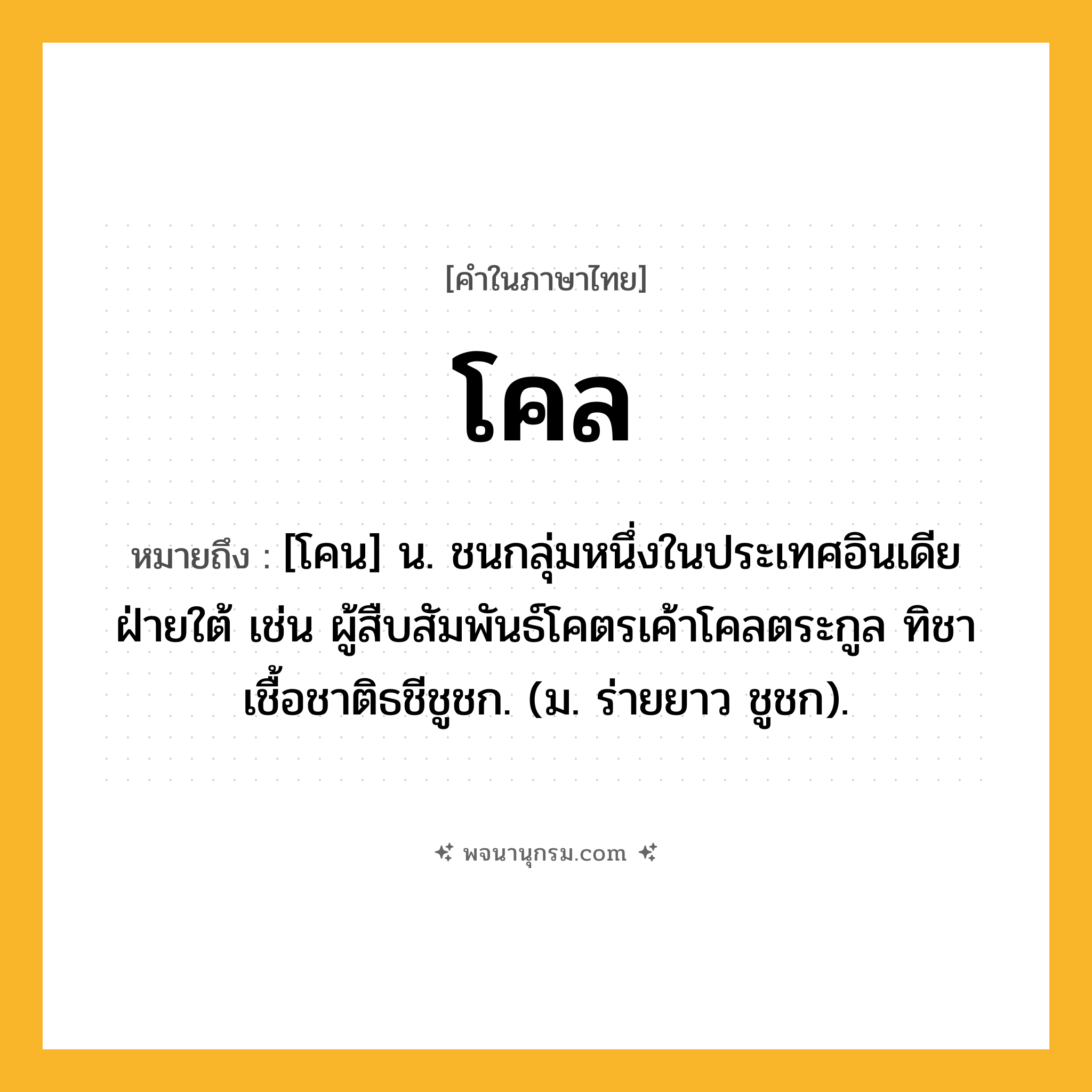 โคล ความหมาย หมายถึงอะไร?, คำในภาษาไทย โคล หมายถึง [โคน] น. ชนกลุ่มหนึ่งในประเทศอินเดียฝ่ายใต้ เช่น ผู้สืบสัมพันธ์โคตรเค้าโคลตระกูล ทิชาเชื้อชาติธชีชูชก. (ม. ร่ายยาว ชูชก).