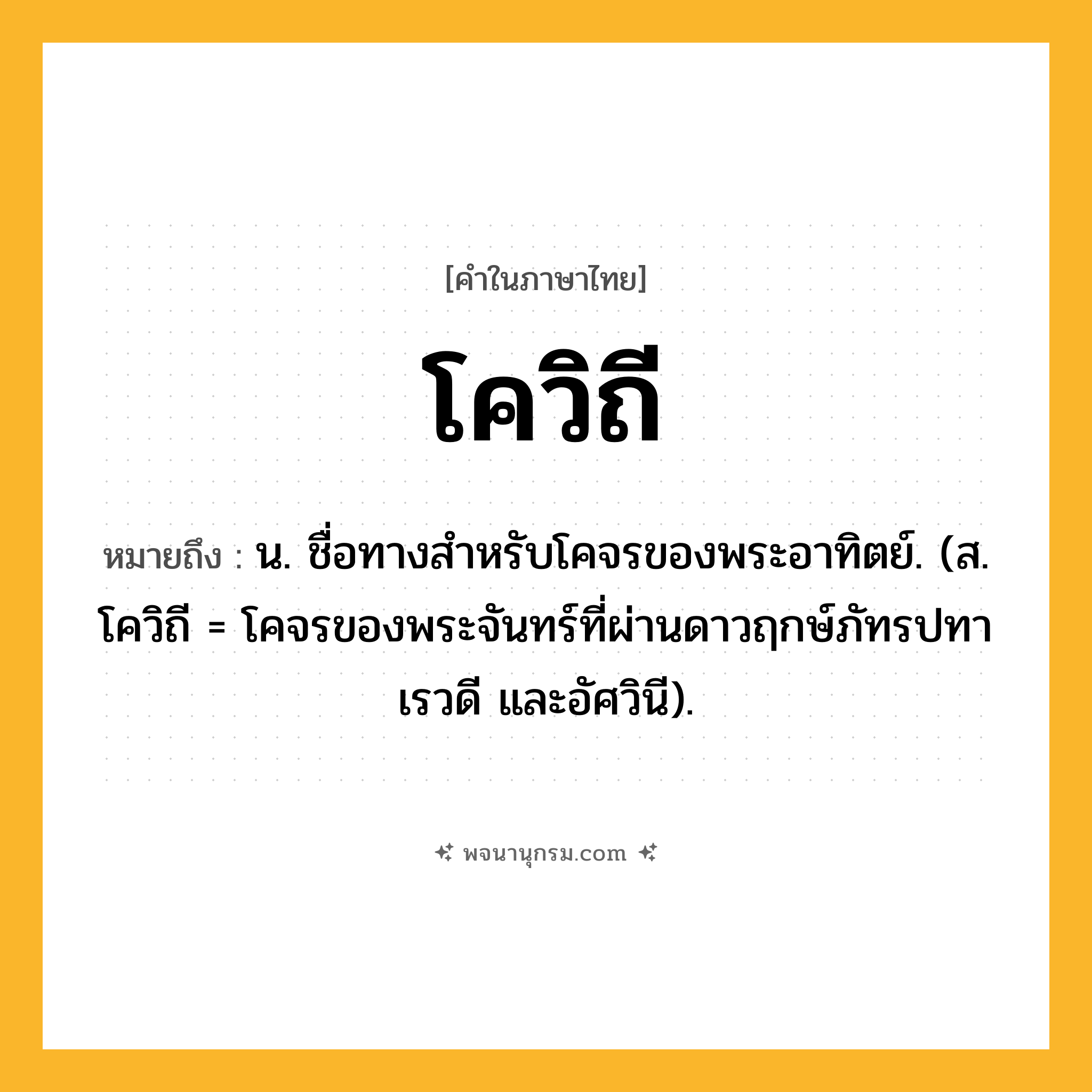โควิถี ความหมาย หมายถึงอะไร?, คำในภาษาไทย โควิถี หมายถึง น. ชื่อทางสําหรับโคจรของพระอาทิตย์. (ส. โควิถี = โคจรของพระจันทร์ที่ผ่านดาวฤกษ์ภัทรปทา เรวดี และอัศวินี).