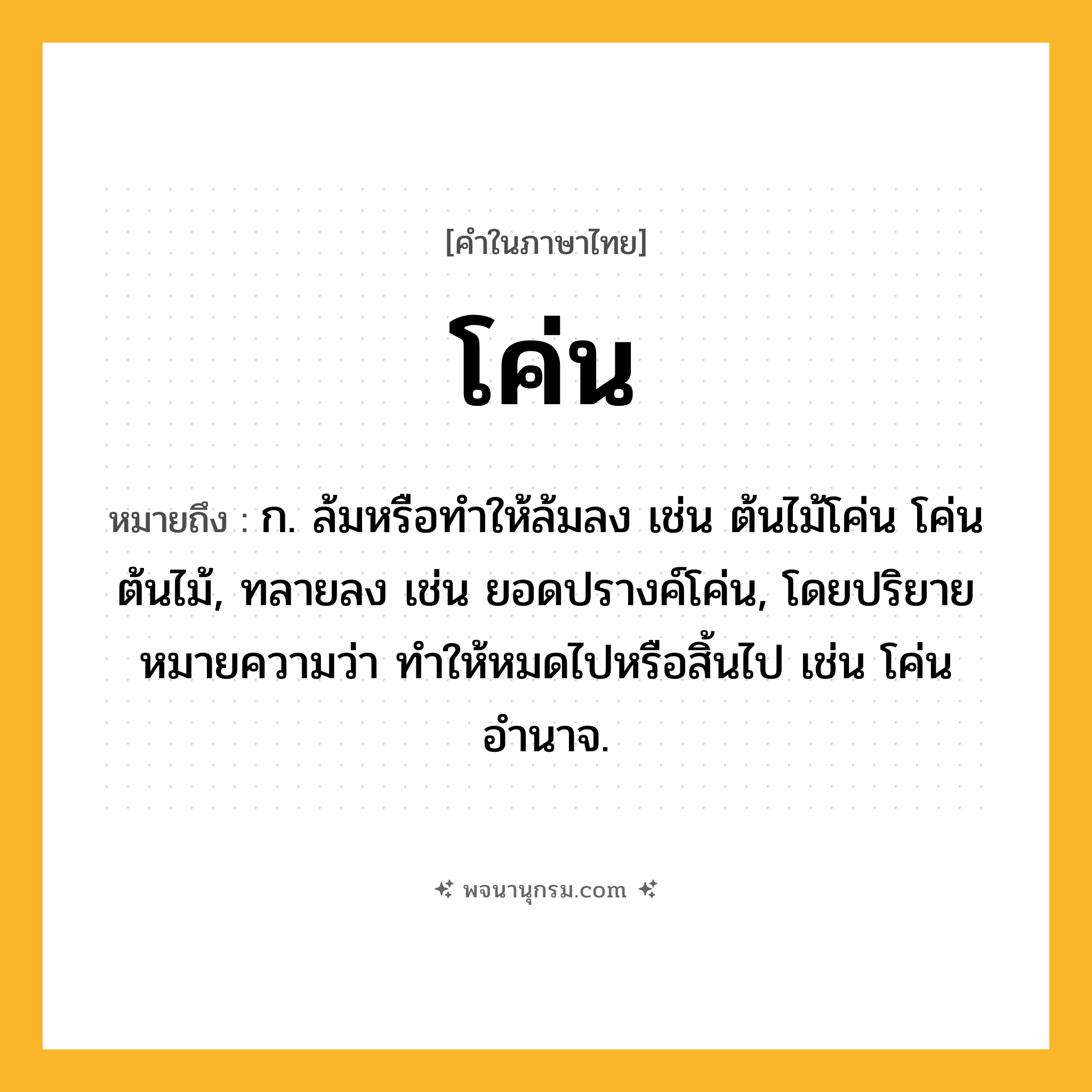 โค่น ความหมาย หมายถึงอะไร?, คำในภาษาไทย โค่น หมายถึง ก. ล้มหรือทําให้ล้มลง เช่น ต้นไม้โค่น โค่นต้นไม้, ทลายลง เช่น ยอดปรางค์โค่น, โดยปริยายหมายความว่า ทำให้หมดไปหรือสิ้นไป เช่น โค่นอำนาจ.