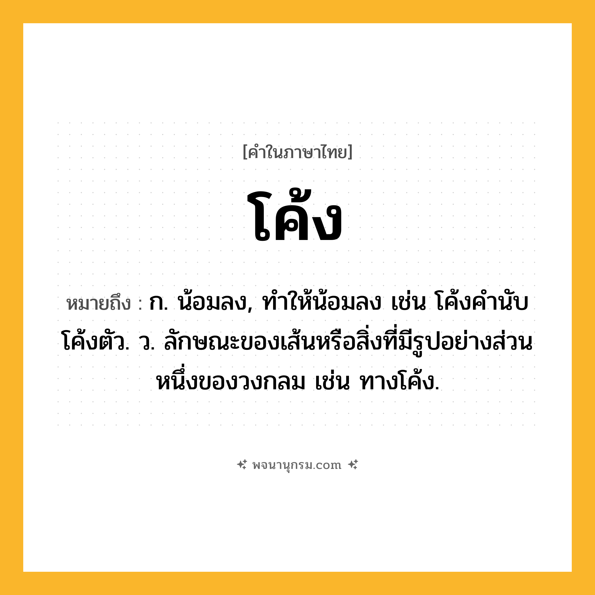 โค้ง ความหมาย หมายถึงอะไร?, คำในภาษาไทย โค้ง หมายถึง ก. น้อมลง, ทําให้น้อมลง เช่น โค้งคำนับ โค้งตัว. ว. ลักษณะของเส้นหรือสิ่งที่มีรูปอย่างส่วนหนึ่งของวงกลม เช่น ทางโค้ง.