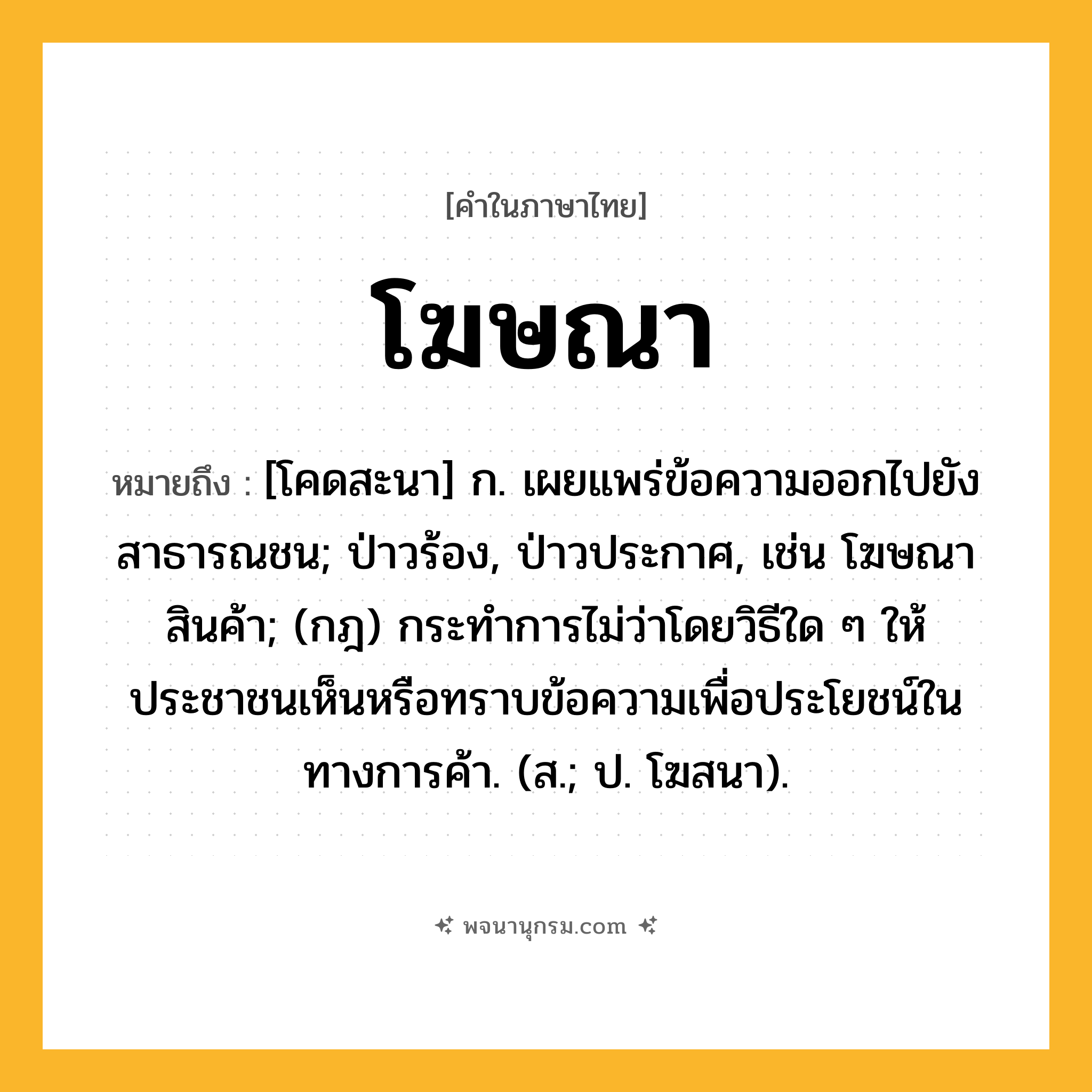 โฆษณา ความหมาย หมายถึงอะไร?, คำในภาษาไทย โฆษณา หมายถึง [โคดสะนา] ก. เผยแพร่ข้อความออกไปยังสาธารณชน; ป่าวร้อง, ป่าวประกาศ, เช่น โฆษณาสินค้า; (กฎ) กระทําการไม่ว่าโดยวิธีใด ๆ ให้ประชาชนเห็นหรือทราบข้อความเพื่อประโยชน์ในทางการค้า. (ส.; ป. โฆสนา).