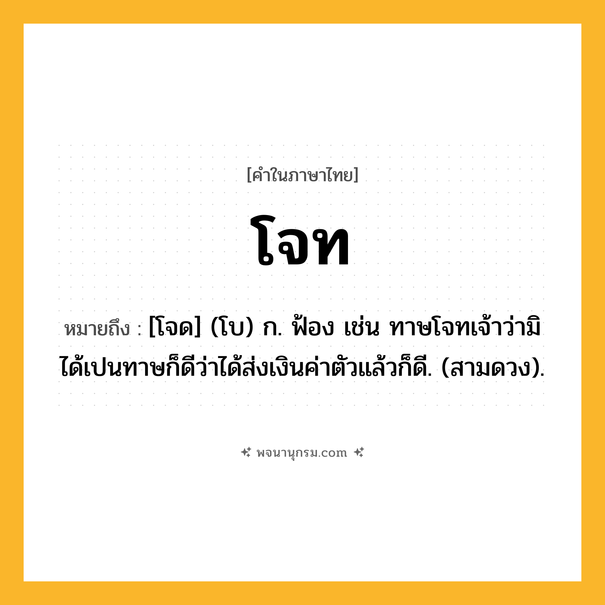 โจท ความหมาย หมายถึงอะไร?, คำในภาษาไทย โจท หมายถึง [โจด] (โบ) ก. ฟ้อง เช่น ทาษโจทเจ้าว่ามิได้เปนทาษก็ดีว่าได้ส่งเงินค่าตัวแล้วก็ดี. (สามดวง).