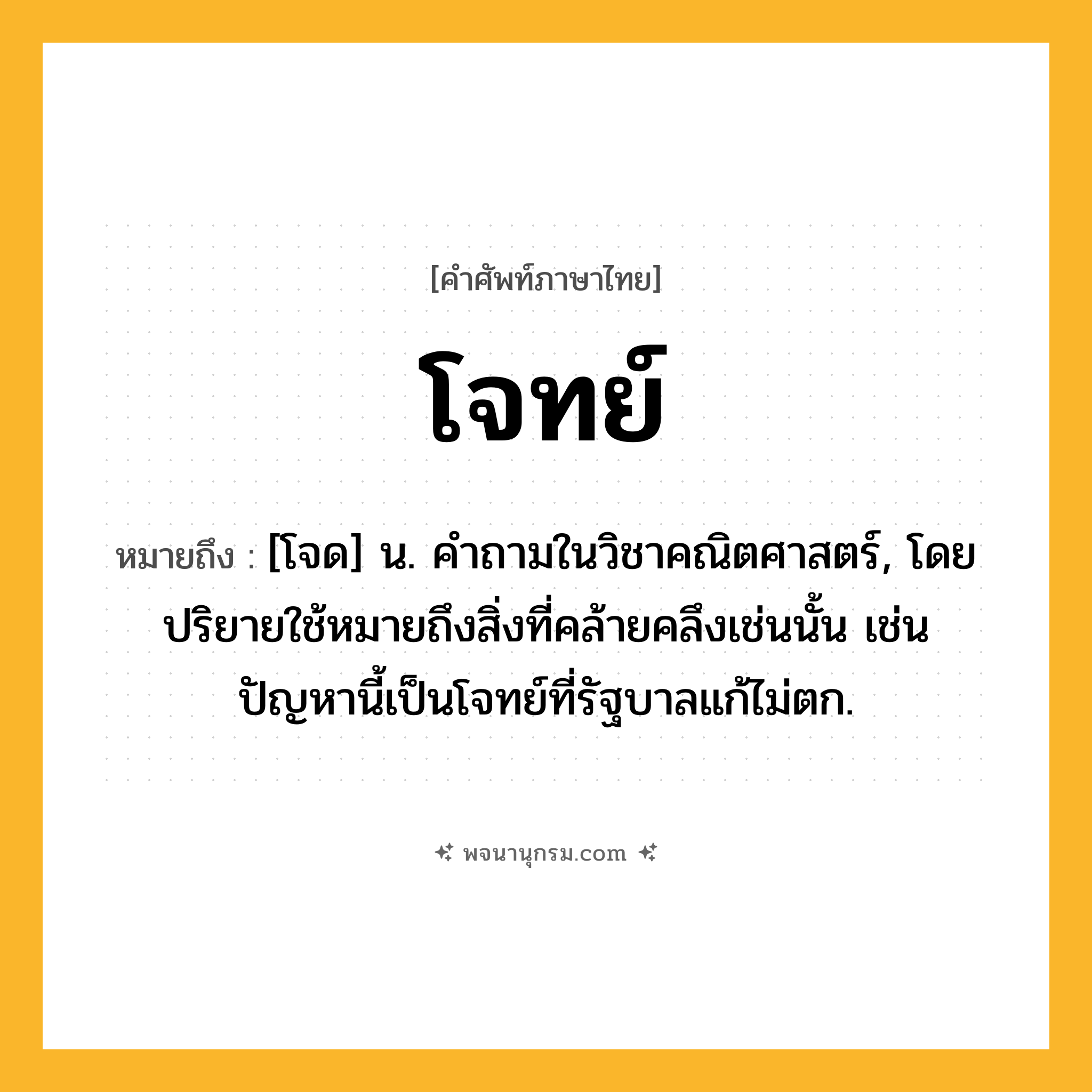 โจทย์ ความหมาย หมายถึงอะไร?, คำในภาษาไทย โจทย์ หมายถึง [โจด] น. คําถามในวิชาคณิตศาสตร์, โดยปริยายใช้หมายถึงสิ่งที่คล้ายคลึงเช่นนั้น เช่น ปัญหานี้เป็นโจทย์ที่รัฐบาลแก้ไม่ตก.