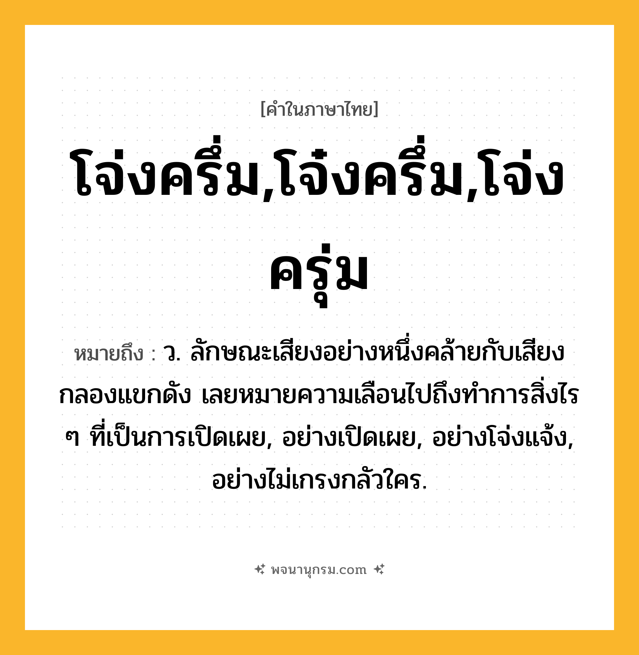 โจ่งครึ่ม,โจ๋งครึ่ม,โจ่งครุ่ม ความหมาย หมายถึงอะไร?, คำในภาษาไทย โจ่งครึ่ม,โจ๋งครึ่ม,โจ่งครุ่ม หมายถึง ว. ลักษณะเสียงอย่างหนึ่งคล้ายกับเสียงกลองแขกดัง เลยหมายความเลือนไปถึงทําการสิ่งไร ๆ ที่เป็นการเปิดเผย, อย่างเปิดเผย, อย่างโจ่งแจ้ง, อย่างไม่เกรงกลัวใคร.