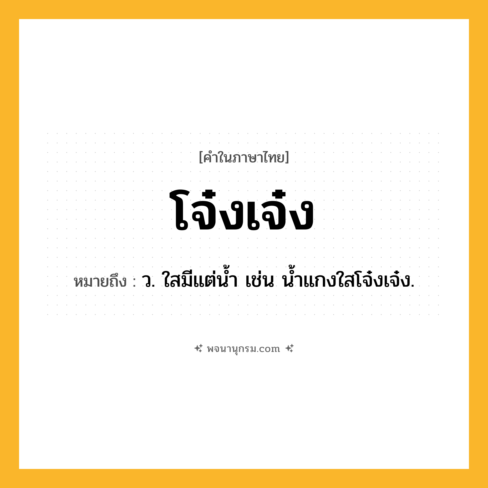 โจ๋งเจ๋ง ความหมาย หมายถึงอะไร?, คำในภาษาไทย โจ๋งเจ๋ง หมายถึง ว. ใสมีแต่นํ้า เช่น น้ำแกงใสโจ๋งเจ๋ง.