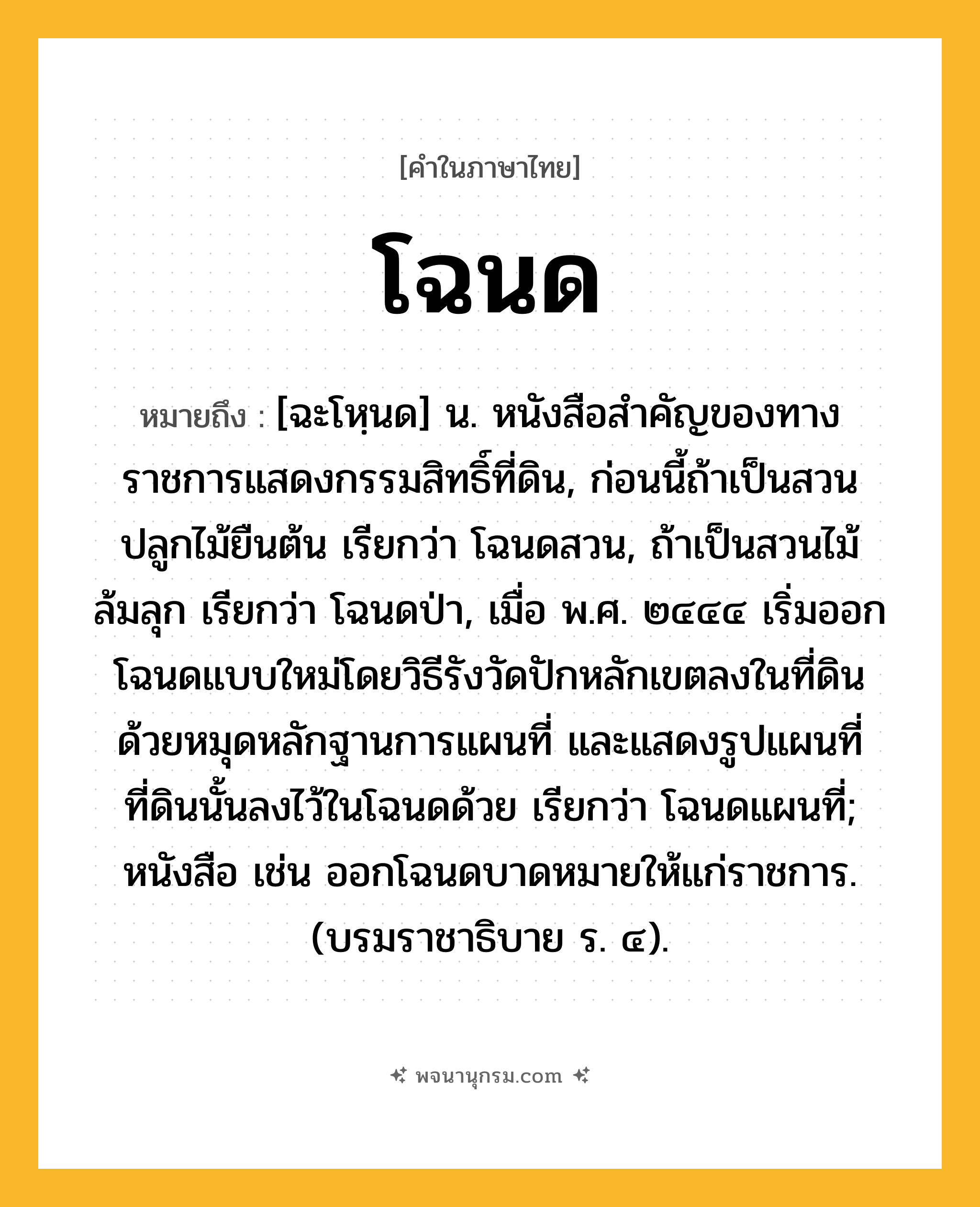 โฉนด ความหมาย หมายถึงอะไร?, คำในภาษาไทย โฉนด หมายถึง [ฉะโหฺนด] น. หนังสือสําคัญของทางราชการแสดงกรรมสิทธิ์ที่ดิน, ก่อนนี้ถ้าเป็นสวนปลูกไม้ยืนต้น เรียกว่า โฉนดสวน, ถ้าเป็นสวนไม้ล้มลุก เรียกว่า โฉนดป่า, เมื่อ พ.ศ. ๒๔๔๔ เริ่มออกโฉนดแบบใหม่โดยวิธีรังวัดปักหลักเขตลงในที่ดินด้วยหมุดหลักฐานการแผนที่ และแสดงรูปแผนที่ที่ดินนั้นลงไว้ในโฉนดด้วย เรียกว่า โฉนดแผนที่; หนังสือ เช่น ออกโฉนดบาดหมายให้แก่ราชการ. (บรมราชาธิบาย ร. ๔).
