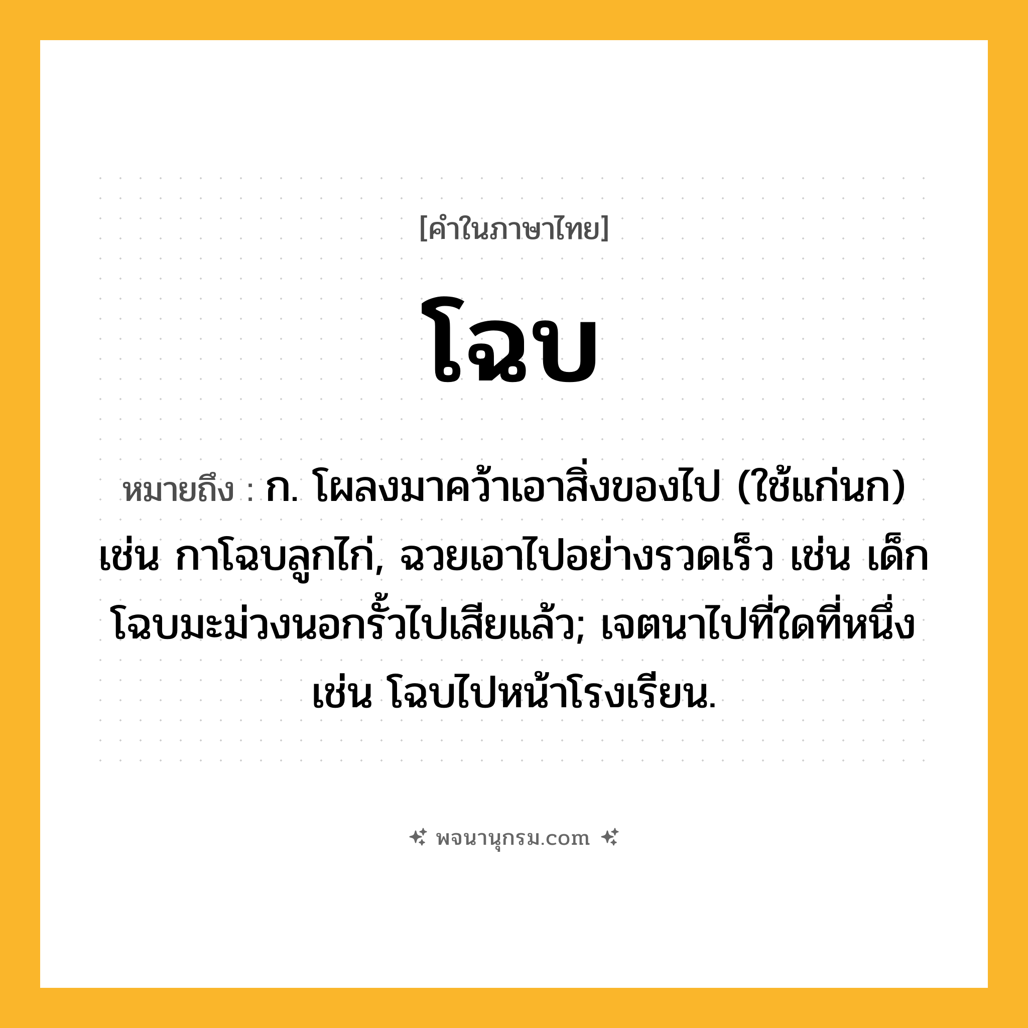 โฉบ ความหมาย หมายถึงอะไร?, คำในภาษาไทย โฉบ หมายถึง ก. โผลงมาคว้าเอาสิ่งของไป (ใช้แก่นก) เช่น กาโฉบลูกไก่, ฉวยเอาไปอย่างรวดเร็ว เช่น เด็กโฉบมะม่วงนอกรั้วไปเสียแล้ว; เจตนาไปที่ใดที่หนึ่ง เช่น โฉบไปหน้าโรงเรียน.