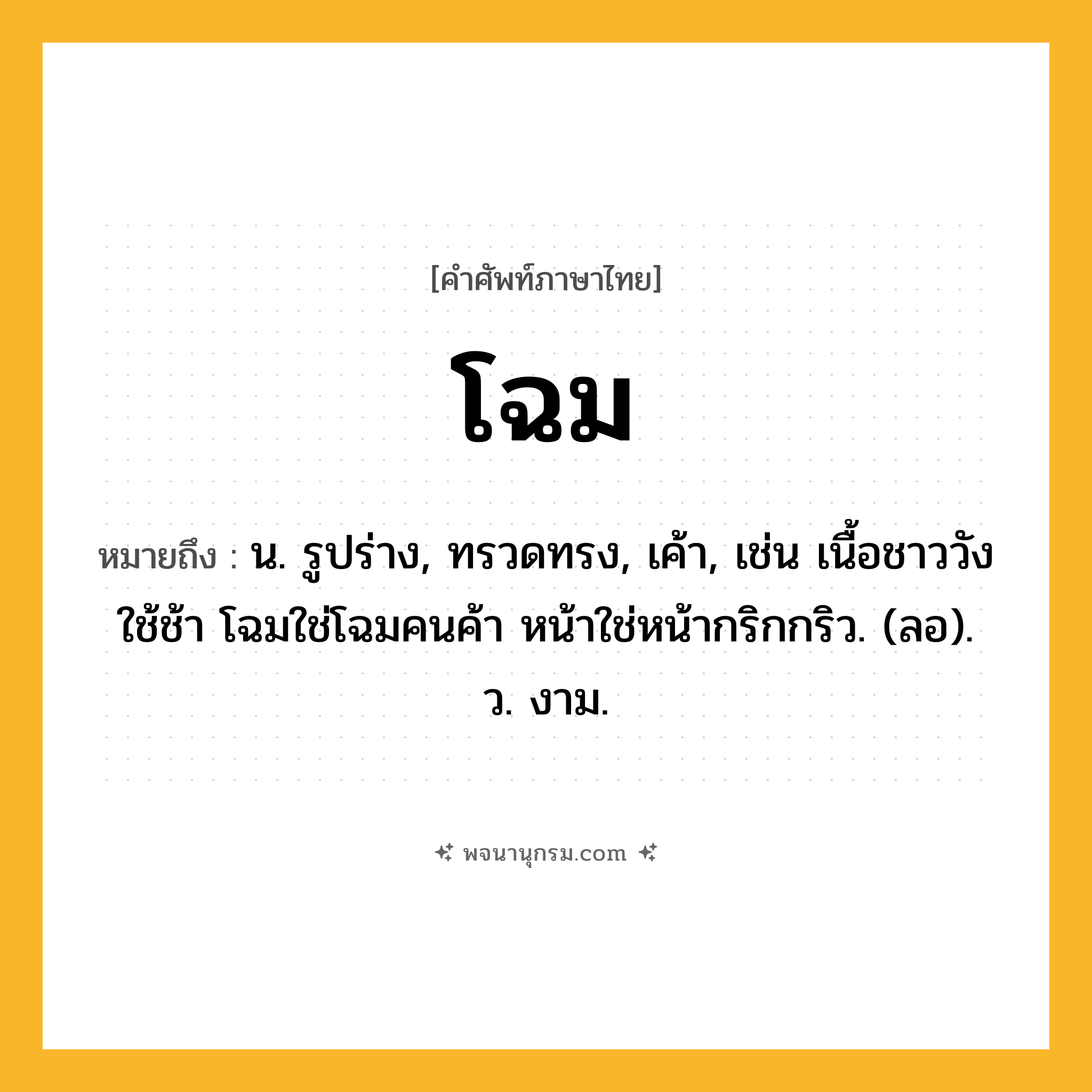 โฉม ความหมาย หมายถึงอะไร?, คำในภาษาไทย โฉม หมายถึง น. รูปร่าง, ทรวดทรง, เค้า, เช่น เนื้อชาววังใช้ช้า โฉมใช่โฉมคนค้า หน้าใช่หน้ากริกกริว. (ลอ). ว. งาม.