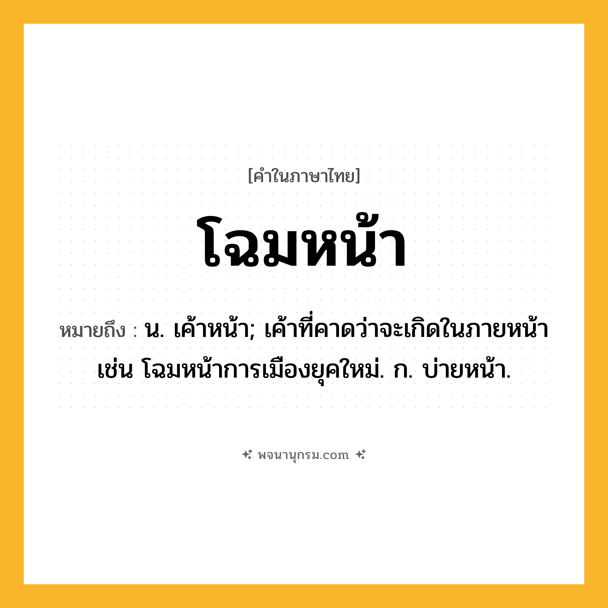 โฉมหน้า ความหมาย หมายถึงอะไร?, คำในภาษาไทย โฉมหน้า หมายถึง น. เค้าหน้า; เค้าที่คาดว่าจะเกิดในภายหน้า เช่น โฉมหน้าการเมืองยุคใหม่. ก. บ่ายหน้า.