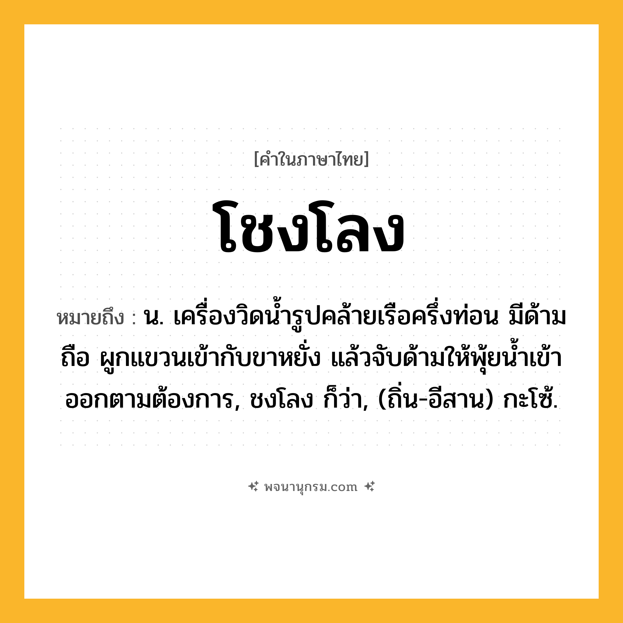 โชงโลง ความหมาย หมายถึงอะไร?, คำในภาษาไทย โชงโลง หมายถึง น. เครื่องวิดนํ้ารูปคล้ายเรือครึ่งท่อน มีด้ามถือ ผูกแขวนเข้ากับขาหยั่ง แล้วจับด้ามให้พุ้ยนํ้าเข้าออกตามต้องการ, ชงโลง ก็ว่า, (ถิ่น-อีสาน) กะโซ้.
