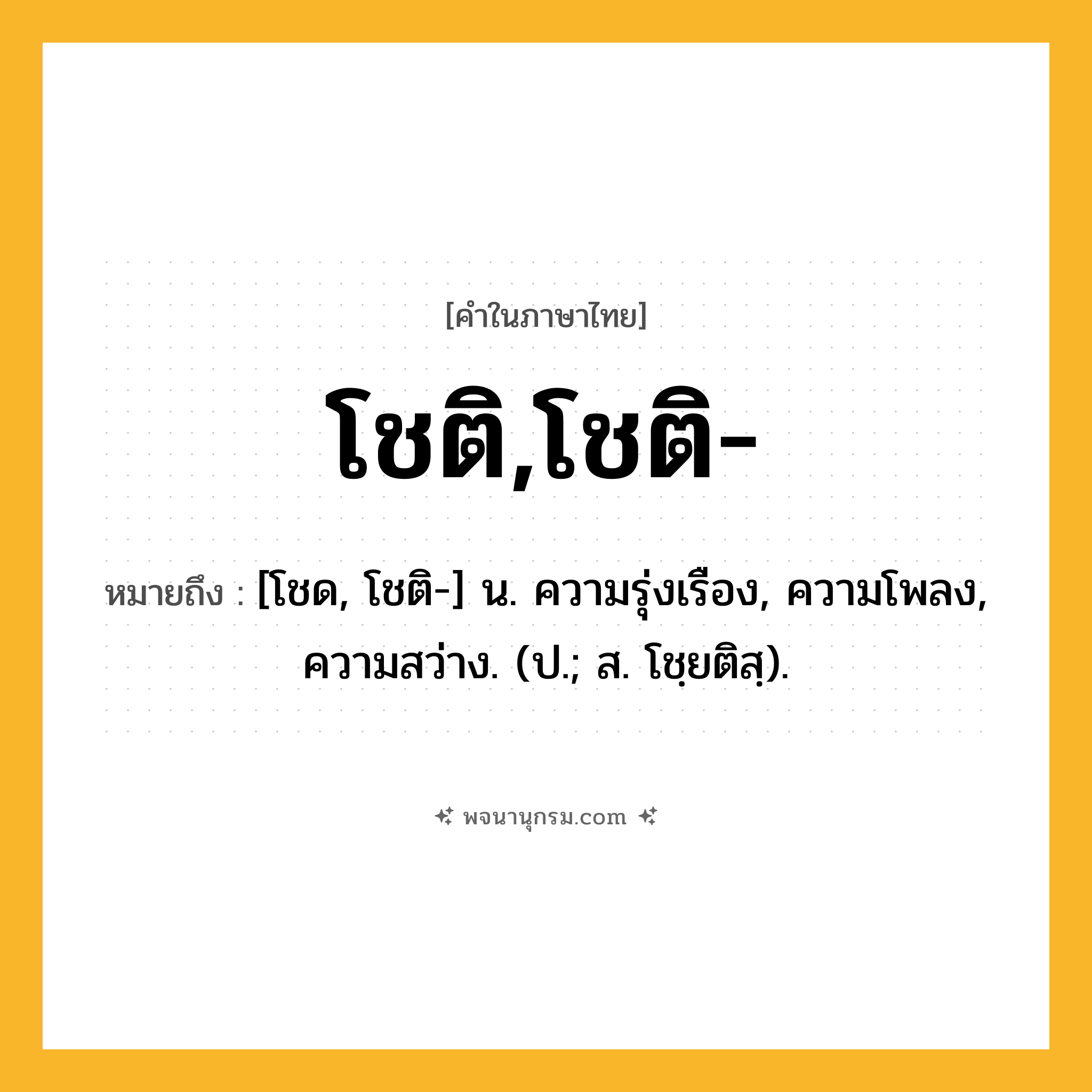 โชติ,โชติ- ความหมาย หมายถึงอะไร?, คำในภาษาไทย โชติ,โชติ- หมายถึง [โชด, โชติ-] น. ความรุ่งเรือง, ความโพลง, ความสว่าง. (ป.; ส. โชฺยติสฺ).
