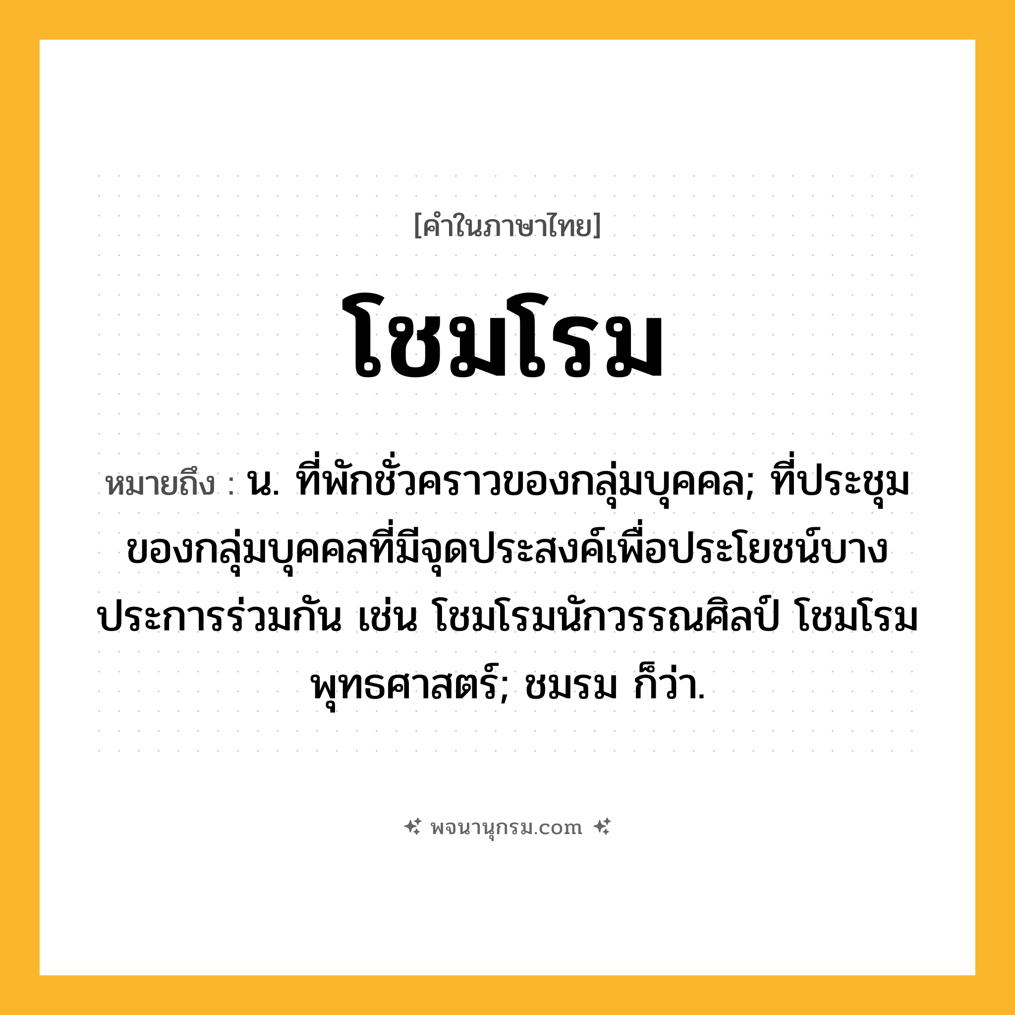โชมโรม ความหมาย หมายถึงอะไร?, คำในภาษาไทย โชมโรม หมายถึง น. ที่พักชั่วคราวของกลุ่มบุคคล; ที่ประชุมของกลุ่มบุคคลที่มีจุดประสงค์เพื่อประโยชน์บางประการร่วมกัน เช่น โชมโรมนักวรรณศิลป์ โชมโรมพุทธศาสตร์; ชมรม ก็ว่า.