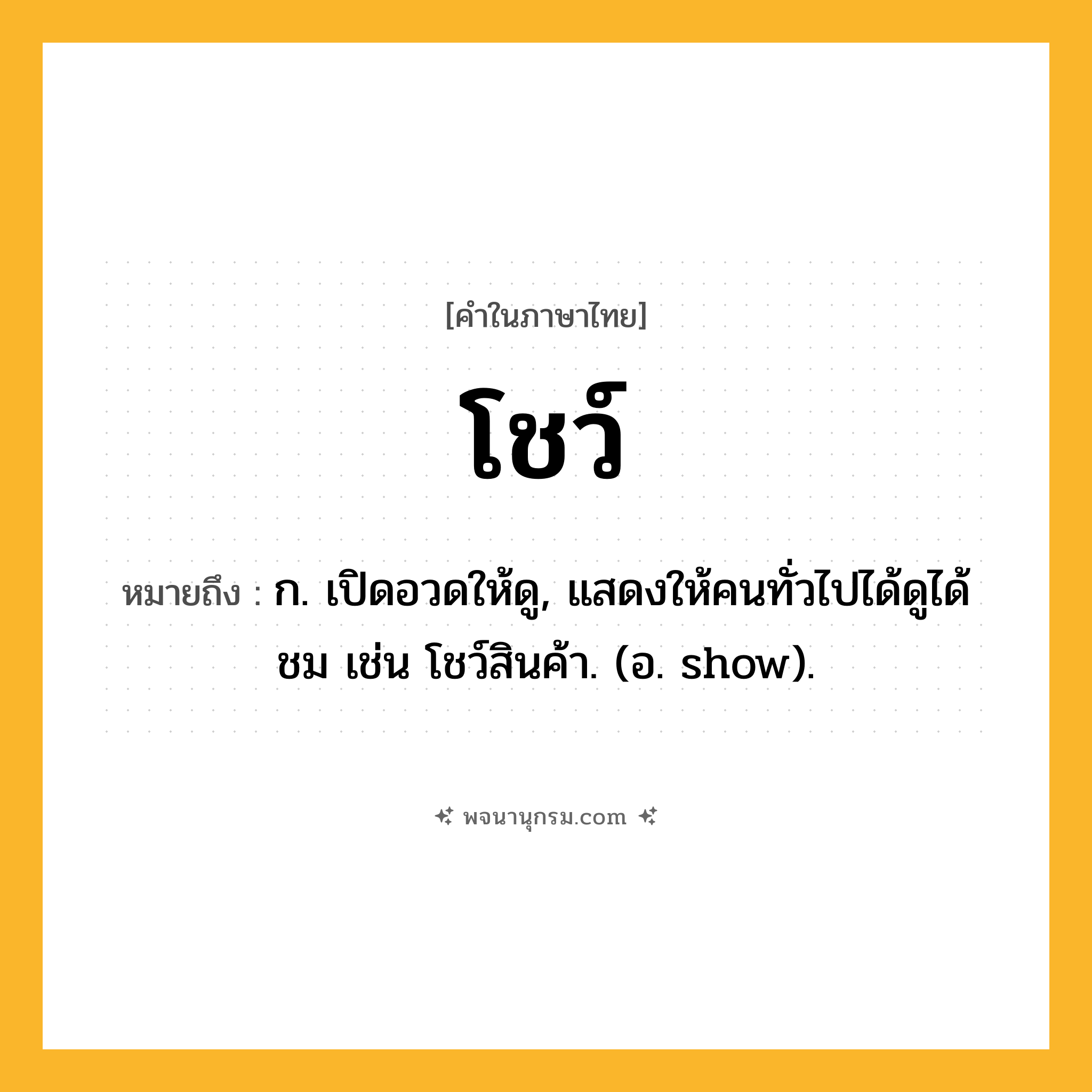 โชว์ ความหมาย หมายถึงอะไร?, คำในภาษาไทย โชว์ หมายถึง ก. เปิดอวดให้ดู, แสดงให้คนทั่วไปได้ดูได้ชม เช่น โชว์สินค้า. (อ. show).