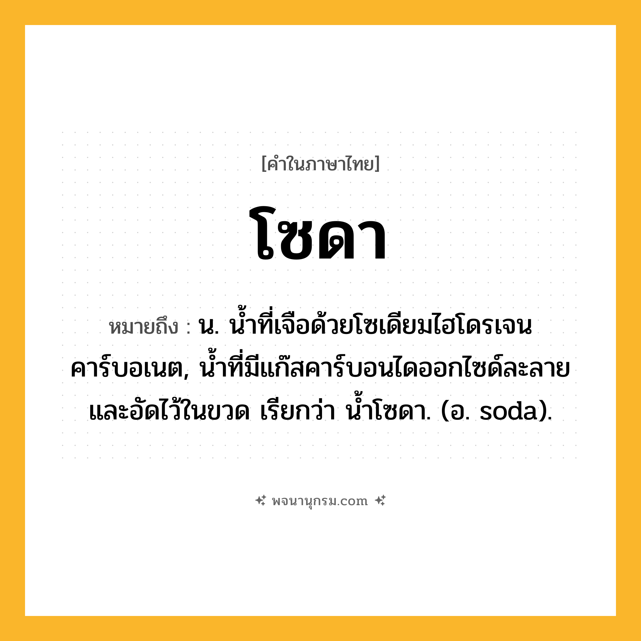 โซดา ความหมาย หมายถึงอะไร?, คำในภาษาไทย โซดา หมายถึง น. นํ้าที่เจือด้วยโซเดียมไฮโดรเจนคาร์บอเนต, นํ้าที่มีแก๊สคาร์บอนไดออกไซด์ละลายและอัดไว้ในขวด เรียกว่า นํ้าโซดา. (อ. soda).