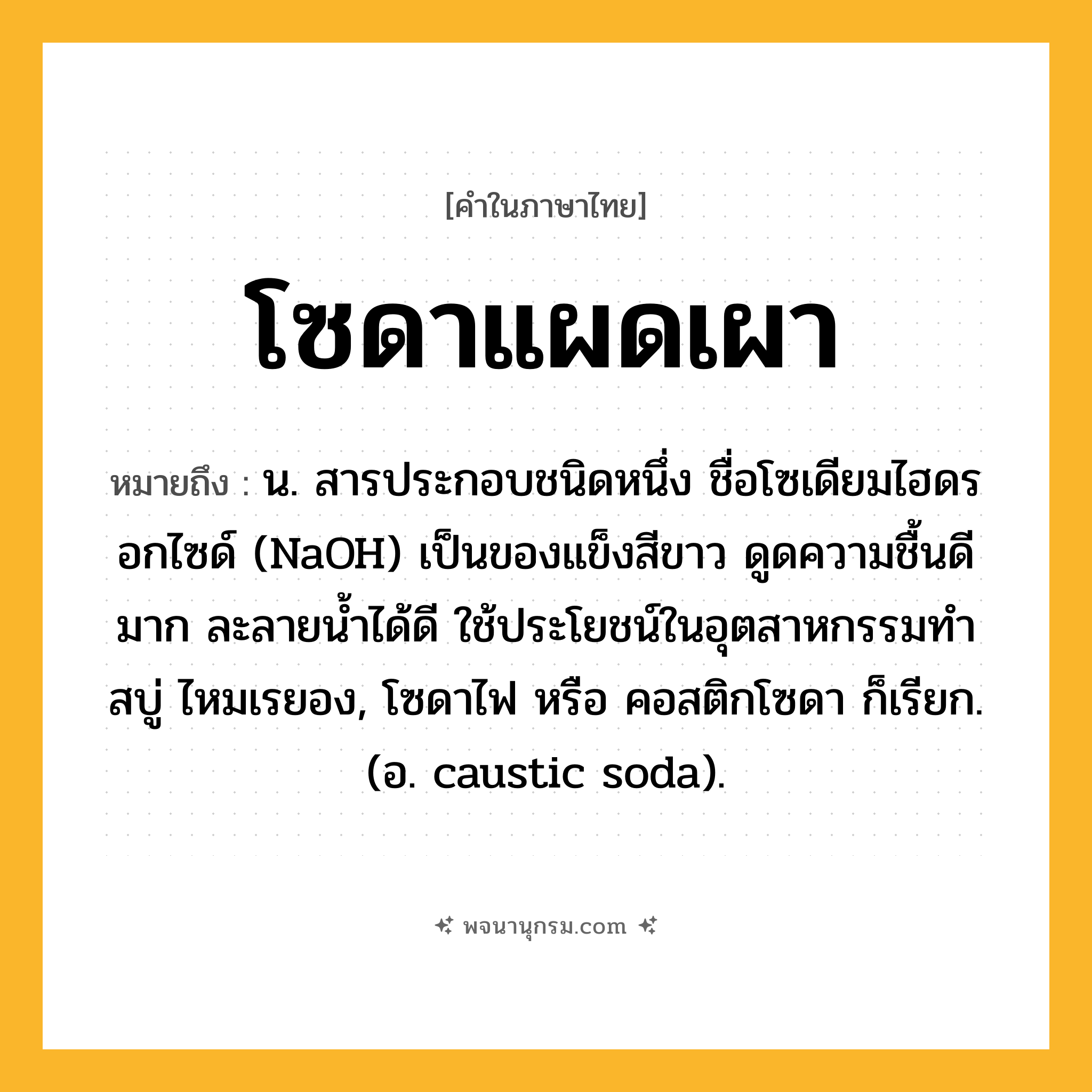 โซดาแผดเผา ความหมาย หมายถึงอะไร?, คำในภาษาไทย โซดาแผดเผา หมายถึง น. สารประกอบชนิดหนึ่ง ชื่อโซเดียมไฮดรอกไซด์ (NaOH) เป็นของแข็งสีขาว ดูดความชื้นดีมาก ละลายนํ้าได้ดี ใช้ประโยชน์ในอุตสาหกรรมทําสบู่ ไหมเรยอง, โซดาไฟ หรือ คอสติกโซดา ก็เรียก. (อ. caustic soda).