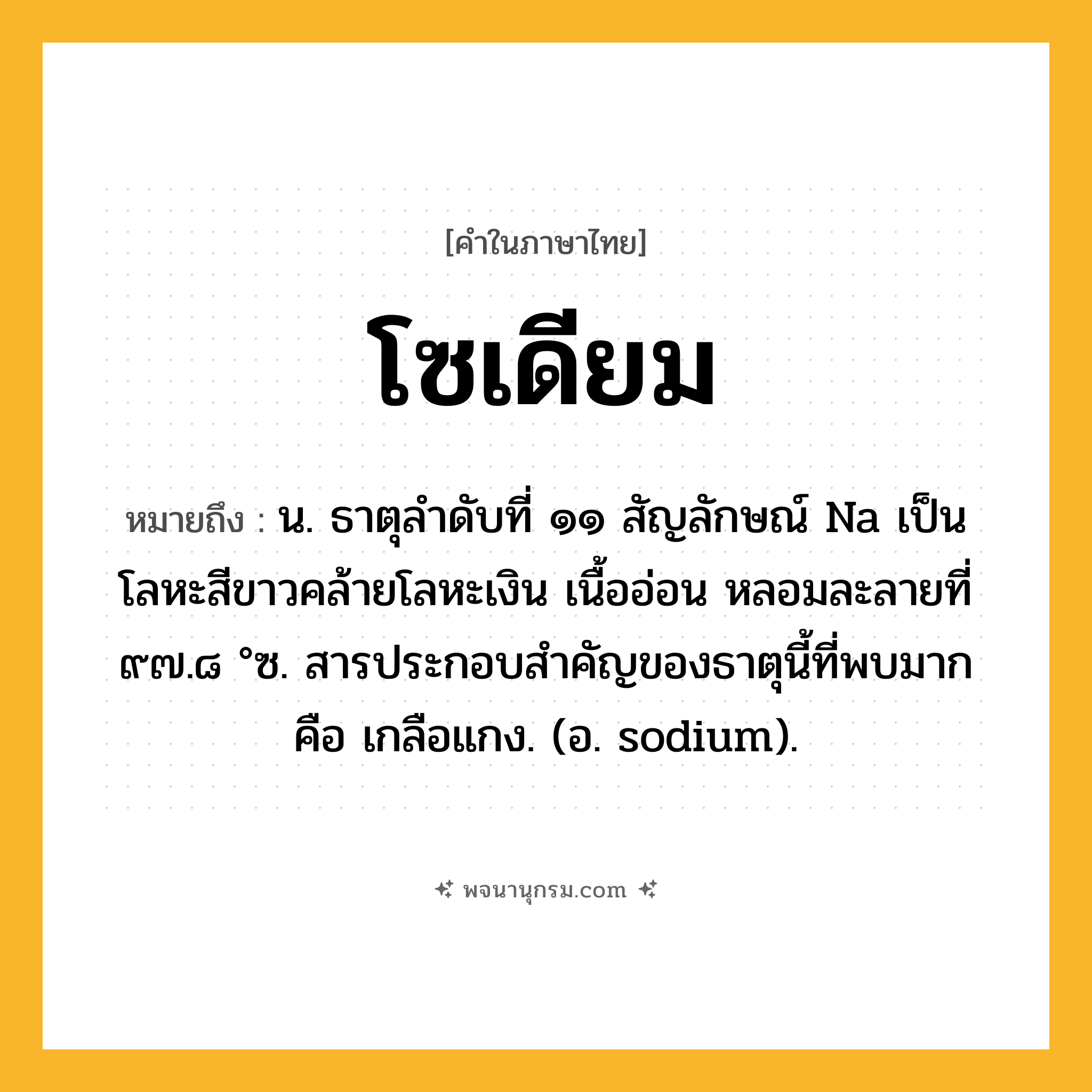 โซเดียม ความหมาย หมายถึงอะไร?, คำในภาษาไทย โซเดียม หมายถึง น. ธาตุลําดับที่ ๑๑ สัญลักษณ์ Na เป็นโลหะสีขาวคล้ายโลหะเงิน เนื้ออ่อน หลอมละลายที่ ๙๗.๘ °ซ. สารประกอบสําคัญของธาตุนี้ที่พบมาก คือ เกลือแกง. (อ. sodium).