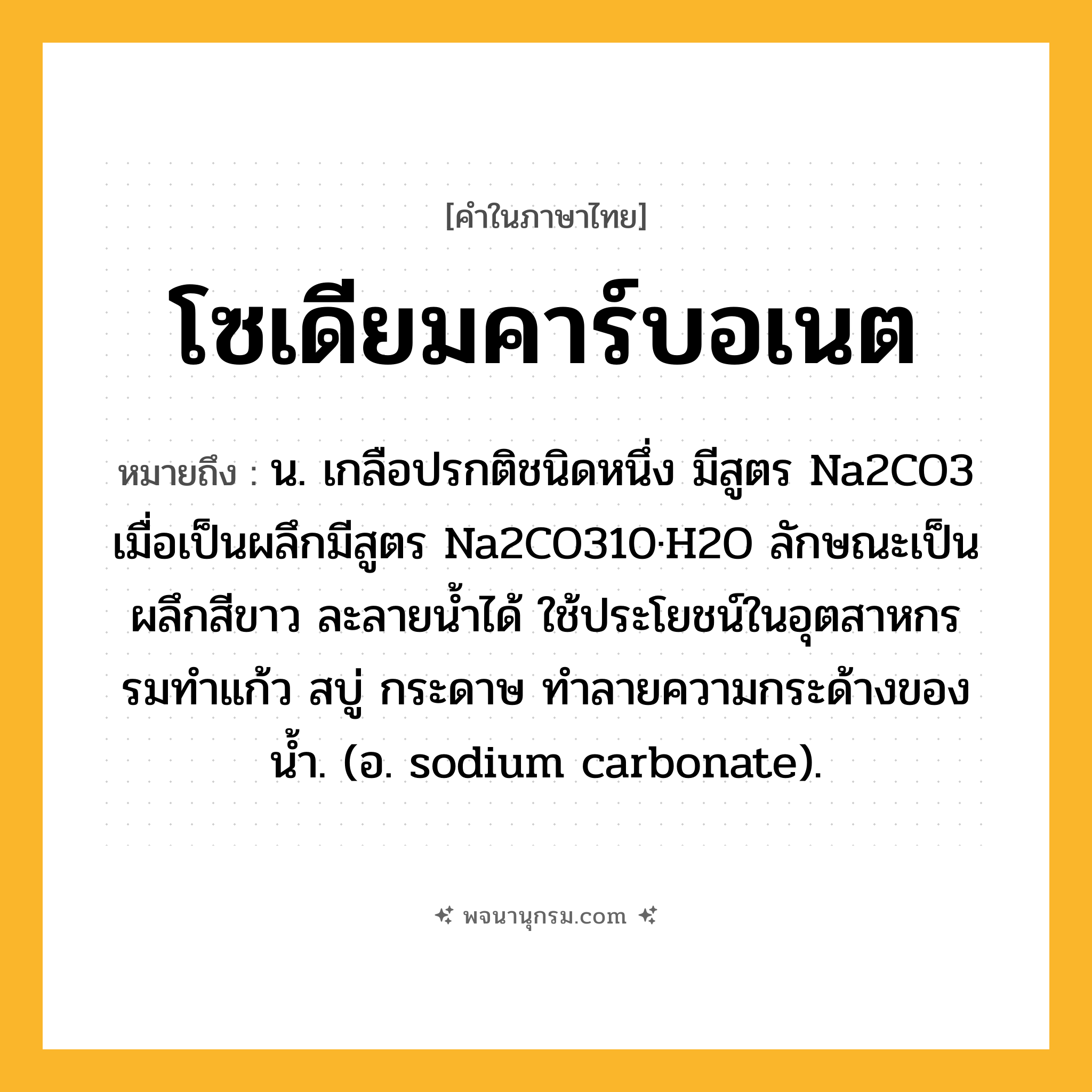 โซเดียมคาร์บอเนต ความหมาย หมายถึงอะไร?, คำในภาษาไทย โซเดียมคาร์บอเนต หมายถึง น. เกลือปรกติชนิดหนึ่ง มีสูตร Na2CO3 เมื่อเป็นผลึกมีสูตร Na2CO310·H2O ลักษณะเป็นผลึกสีขาว ละลายนํ้าได้ ใช้ประโยชน์ในอุตสาหกรรมทําแก้ว สบู่ กระดาษ ทําลายความกระด้างของนํ้า. (อ. sodium carbonate).