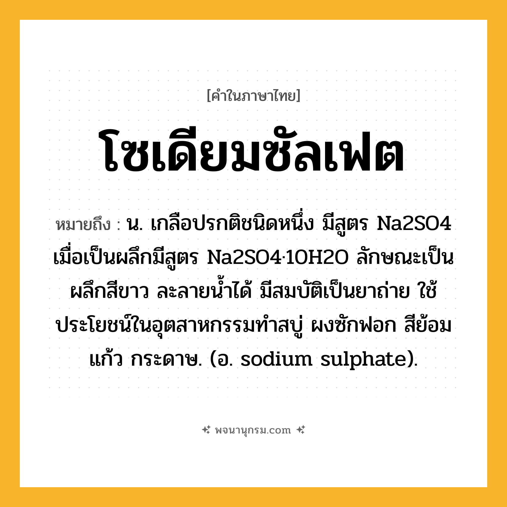โซเดียมซัลเฟต ความหมาย หมายถึงอะไร?, คำในภาษาไทย โซเดียมซัลเฟต หมายถึง น. เกลือปรกติชนิดหนึ่ง มีสูตร Na2SO4 เมื่อเป็นผลึกมีสูตร Na2SO4·10H2O ลักษณะเป็นผลึกสีขาว ละลายนํ้าได้ มีสมบัติเป็นยาถ่าย ใช้ประโยชน์ในอุตสาหกรรมทําสบู่ ผงซักฟอก สีย้อม แก้ว กระดาษ. (อ. sodium sulphate).