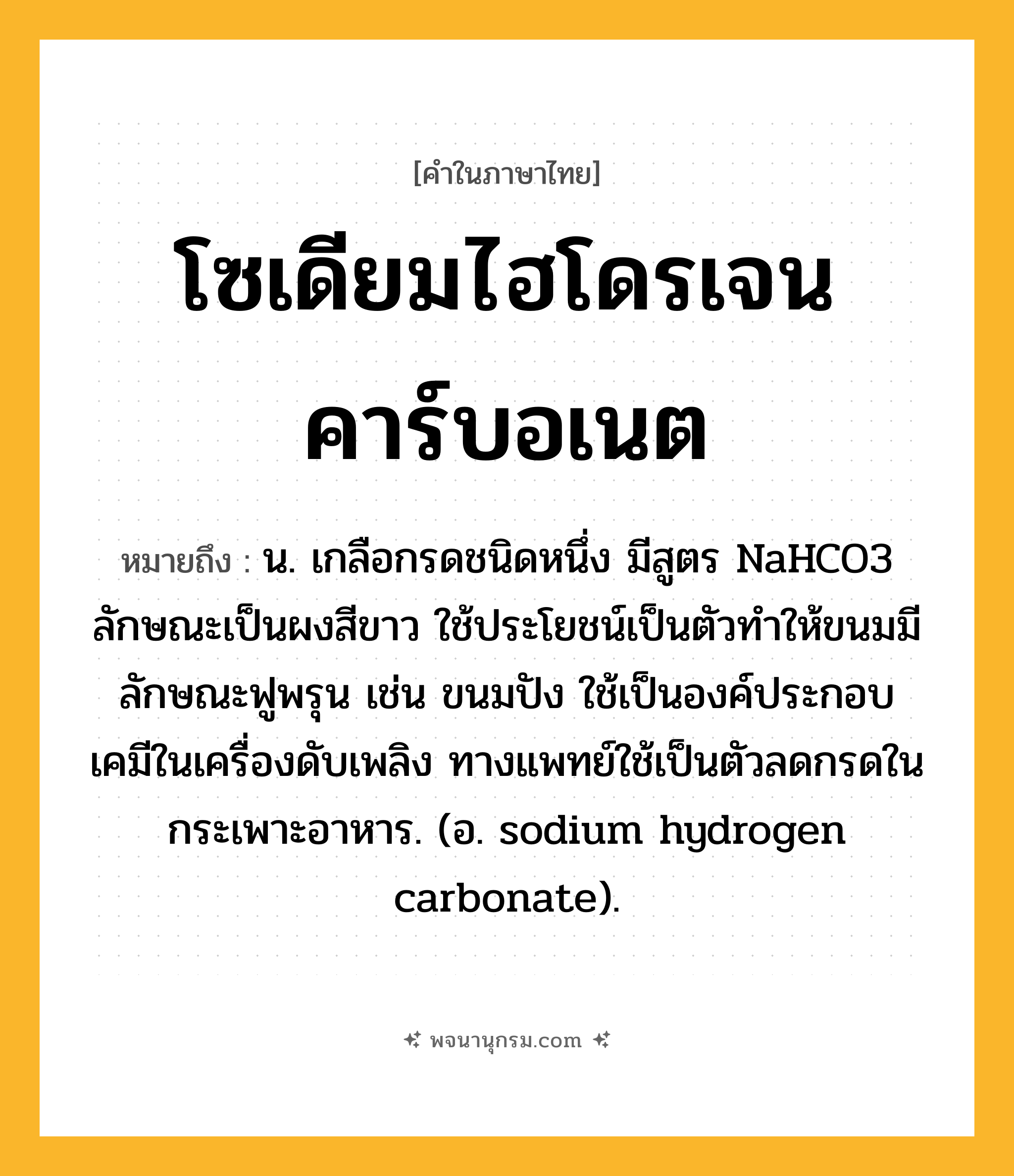 โซเดียมไฮโดรเจนคาร์บอเนต ความหมาย หมายถึงอะไร?, คำในภาษาไทย โซเดียมไฮโดรเจนคาร์บอเนต หมายถึง น. เกลือกรดชนิดหนึ่ง มีสูตร NaHCO3 ลักษณะเป็นผงสีขาว ใช้ประโยชน์เป็นตัวทําให้ขนมมีลักษณะฟูพรุน เช่น ขนมปัง ใช้เป็นองค์ประกอบเคมีในเครื่องดับเพลิง ทางแพทย์ใช้เป็นตัวลดกรดในกระเพาะอาหาร. (อ. sodium hydrogen carbonate).